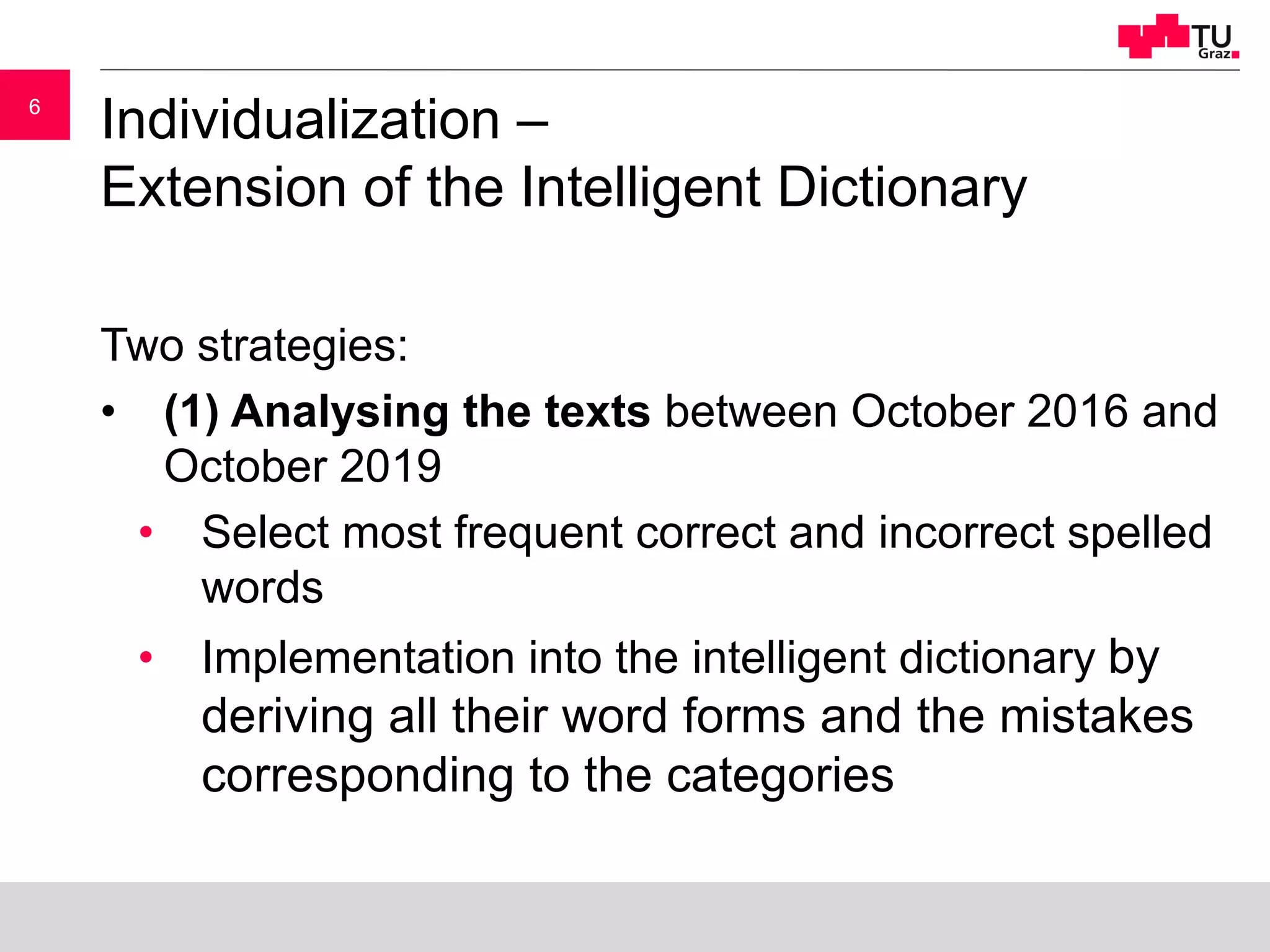 66
Individualization –
Extension of the Intelligent Dictionary
Two strategies:
• (1) Analysing the texts between October 2016 and
October 2019
• Select most frequent correct and incorrect spelled
words
• Implementation into the intelligent dictionary by
deriving all their word forms and the mistakes
corresponding to the categories
 