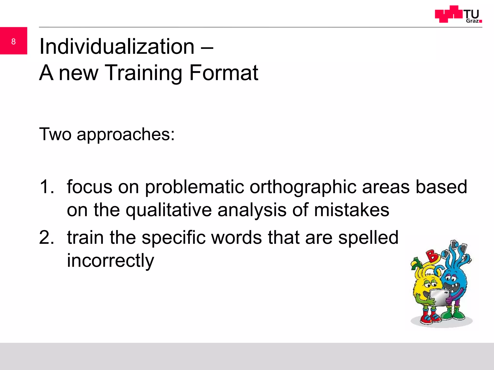 88
Individualization –
A new Training Format
Two approaches:
1. focus on problematic orthographic areas based
on the qualitative analysis of mistakes
2. train the specific words that are spelled
incorrectly
 