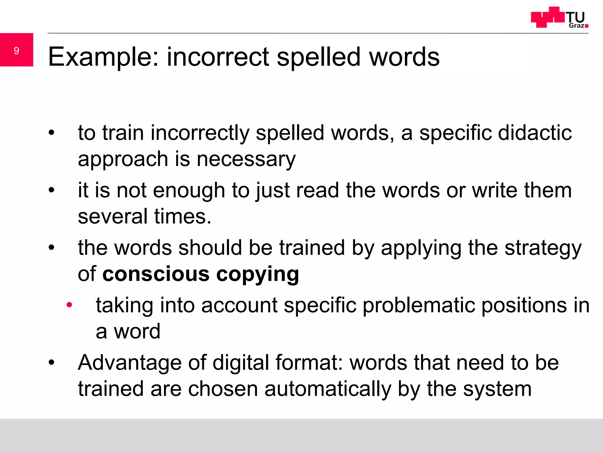 99
Example: incorrect spelled words
• to train incorrectly spelled words, a specific didactic
approach is necessary
• it is not enough to just read the words or write them
several times.
• the words should be trained by applying the strategy
of conscious copying
• taking into account specific problematic positions in
a word
• Advantage of digital format: words that need to be
trained are chosen automatically by the system
 