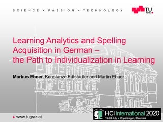 1
S C I E N C E ◼ P A S S I O N ◼ T E C H N O L O G Y
u www.tugraz.at
Learning Analytics and Spelling
Acquisition in German –
the Path to Individualization in Learning
Markus Ebner, Konstanze Edtstadler and Martin Ebner
 