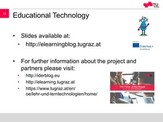 1515
Educational Technology
• Slides available at:
• http://elearningblog.tugraz.at
• For further information about the project and
partners please visit:
• http://iderblog.eu
• http://elearning.tugraz.at
• https://www.tugraz.at/en/
oe/lehr-und-lerntechnologien/home/
 