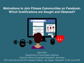30ltb
Motivations to Join Fitness Communities on Facebook:
Which Gratiﬁcations are Sought and Obtained?
Post Member
Join
Aylin Ilhan
Department of Information Science
Heinrich Heine University Düsseldorf, Germany
HCI International 2018 • Caesars Palace, Las Vegas, Nevada • 15-20 July 2018
 