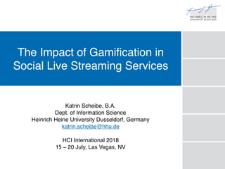 The Impact of Gamification in
Social Live Streaming Services
Katrin Scheibe, B.A.
Dept. of Information Science
Heinrich Heine University Dusseldorf, Germany
katrin.scheibe@hhu.de
HCI International 2018
15 – 20 July, Las Vegas, NV
 