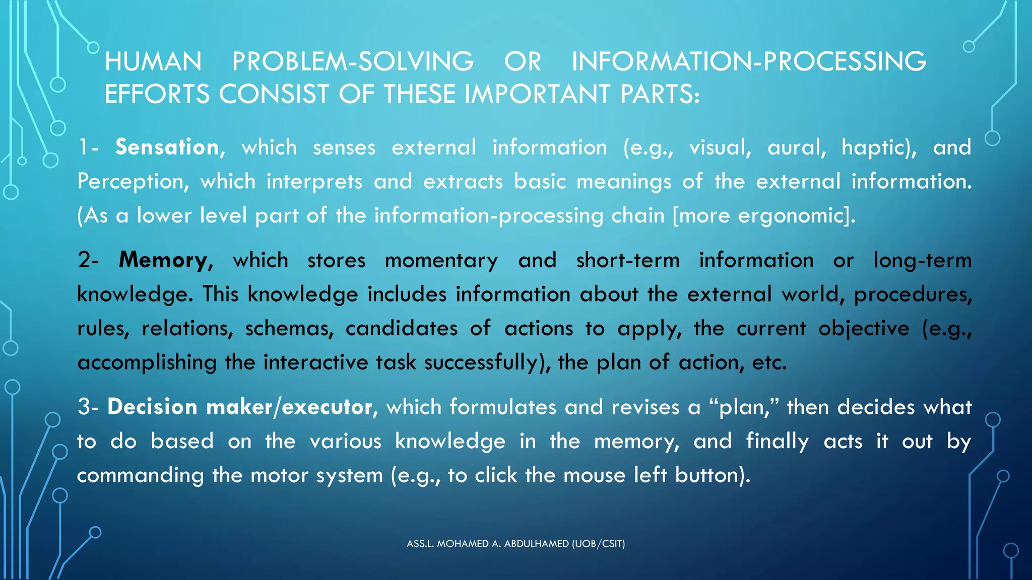 HUMAN PROBLEM-SOLVING OR INFORMATION-PROCESSING
EFFORTS CONSIST OF THESE IMPORTANT PARTS:
1- Sensation, which senses external information (e.g., visual, aural, haptic), and
Perception, which interprets and extracts basic meanings of the external information.
(As a lower level part of the information-processing chain [more ergonomic].
2- Memory, which stores momentary and short-term information or long-term
knowledge. This knowledge includes information about the external world, procedures,
rules, relations, schemas, candidates of actions to apply, the current objective (e.g.,
accomplishing the interactive task successfully), the plan of action, etc.
3- Decision maker/executor, which formulates and revises a “plan,” then decides what
to do based on the various knowledge in the memory, and finally acts it out by
commanding the motor system (e.g., to click the mouse left button).
ASS.L. MOHAMED A. ABDULHAMED (UOB/CSIT)
 