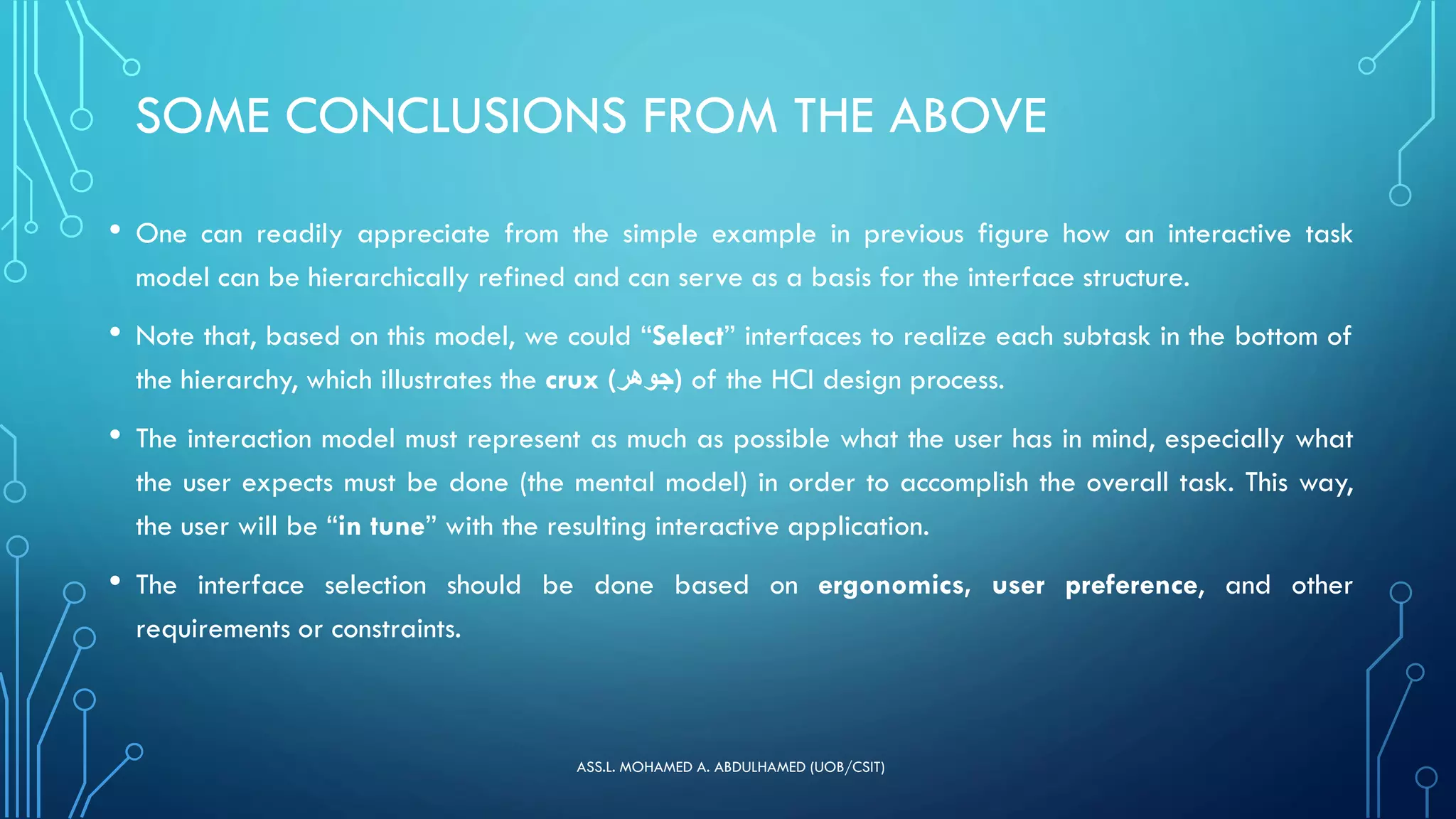 SOME CONCLUSIONS FROM THE ABOVE
• One can readily appreciate from the simple example in previous figure how an interactive task
model can be hierarchically refined and can serve as a basis for the interface structure.
• Note that, based on this model, we could “Select” interfaces to realize each subtask in the bottom of
the hierarchy, which illustrates the crux (‫)جوهر‬ of the HCI design process.
• The interaction model must represent as much as possible what the user has in mind, especially what
the user expects must be done (the mental model) in order to accomplish the overall task. This way,
the user will be “in tune” with the resulting interactive application.
• The interface selection should be done based on ergonomics, user preference, and other
requirements or constraints.
ASS.L. MOHAMED A. ABDULHAMED (UOB/CSIT)
 