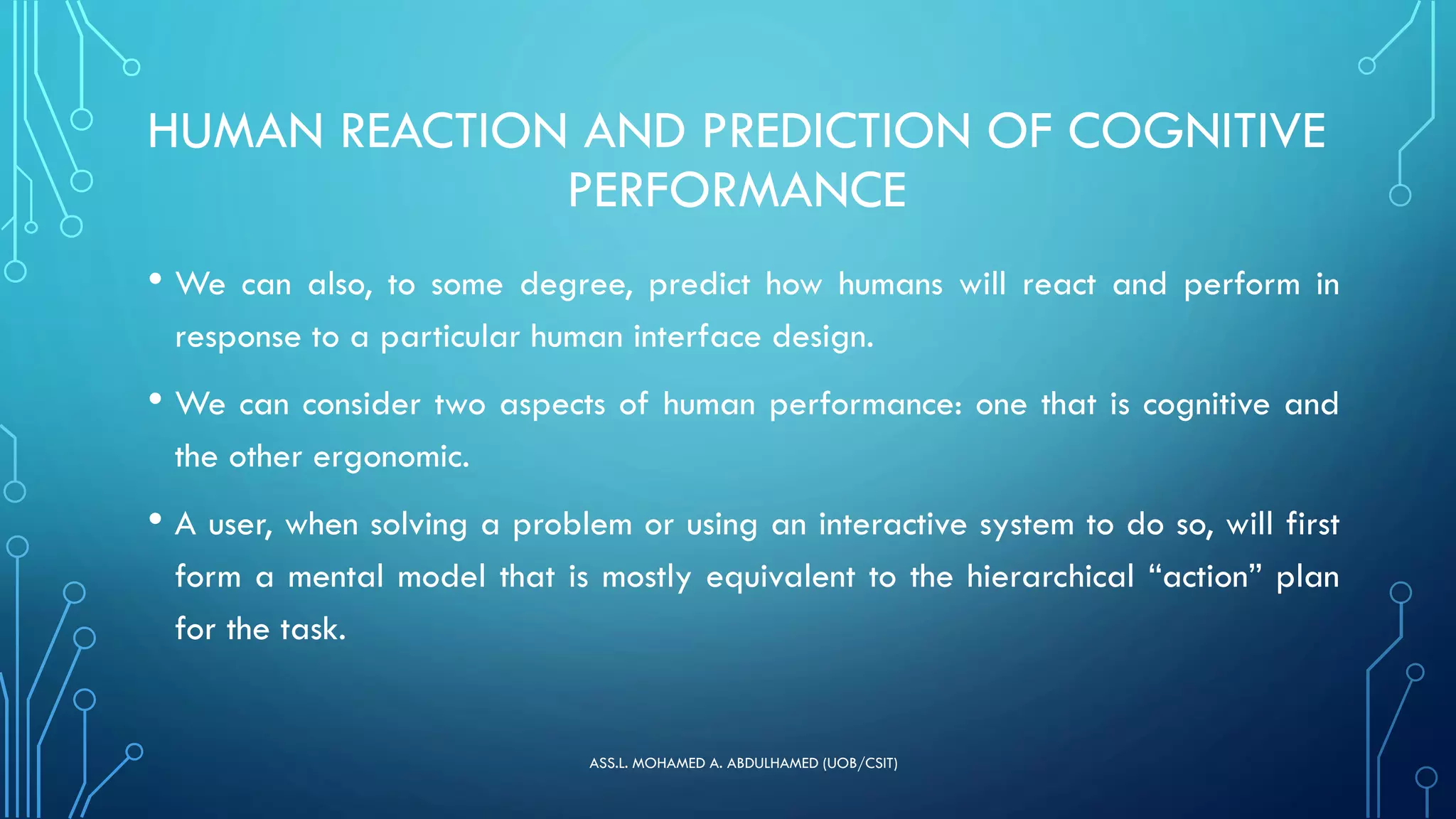 HUMAN REACTION AND PREDICTION OF COGNITIVE
PERFORMANCE
• We can also, to some degree, predict how humans will react and perform in
response to a particular human interface design.
• We can consider two aspects of human performance: one that is cognitive and
the other ergonomic.
• A user, when solving a problem or using an interactive system to do so, will first
form a mental model that is mostly equivalent to the hierarchical “action” plan
for the task.
ASS.L. MOHAMED A. ABDULHAMED (UOB/CSIT)
 