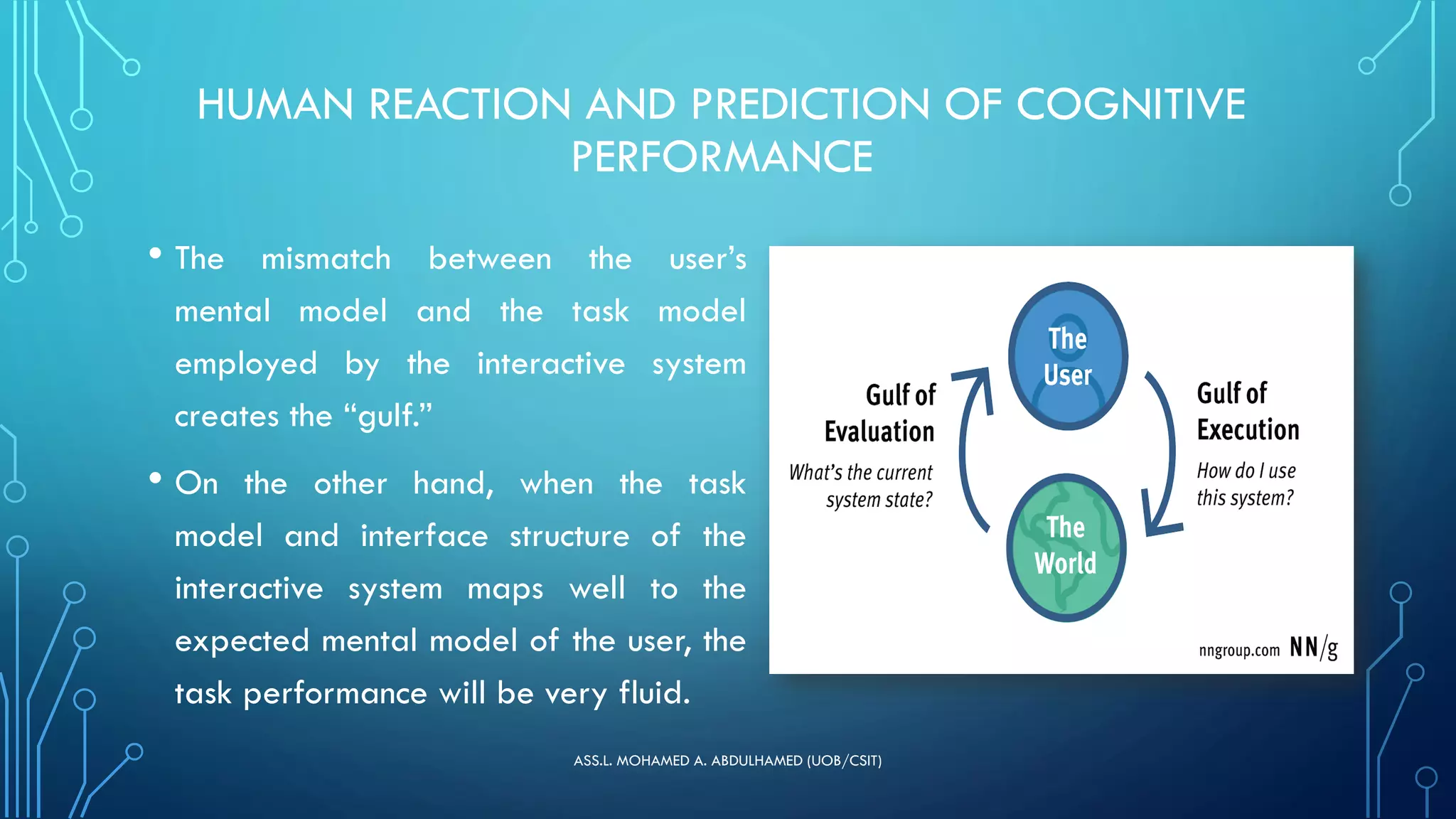 HUMAN REACTION AND PREDICTION OF COGNITIVE
PERFORMANCE
• The mismatch between the user’s
mental model and the task model
employed by the interactive system
creates the “gulf.”
• On the other hand, when the task
model and interface structure of the
interactive system maps well to the
expected mental model of the user, the
task performance will be very fluid.
ASS.L. MOHAMED A. ABDULHAMED (UOB/CSIT)
 