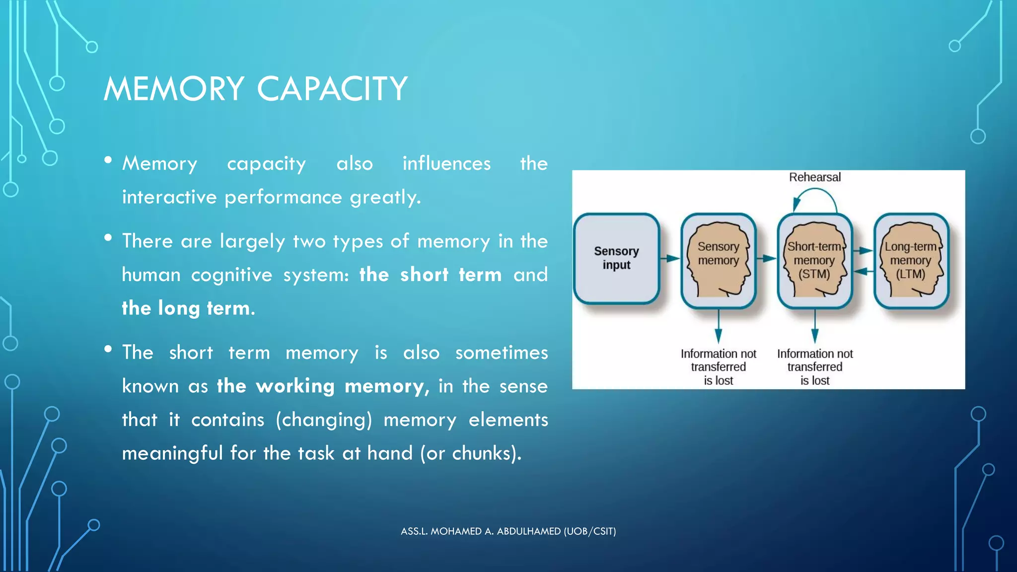 MEMORY CAPACITY
• Memory capacity also influences the
interactive performance greatly.
• There are largely two types of memory in the
human cognitive system: the short term and
the long term.
• The short term memory is also sometimes
known as the working memory, in the sense
that it contains (changing) memory elements
meaningful for the task at hand (or chunks).
ASS.L. MOHAMED A. ABDULHAMED (UOB/CSIT)
 