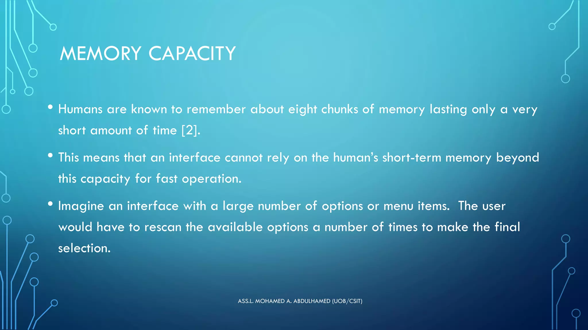 MEMORY CAPACITY
• Humans are known to remember about eight chunks of memory lasting only a very
short amount of time [2].
• This means that an interface cannot rely on the human’s short-term memory beyond
this capacity for fast operation.
• Imagine an interface with a large number of options or menu items. The user
would have to rescan the available options a number of times to make the final
selection.
ASS.L. MOHAMED A. ABDULHAMED (UOB/CSIT)
 