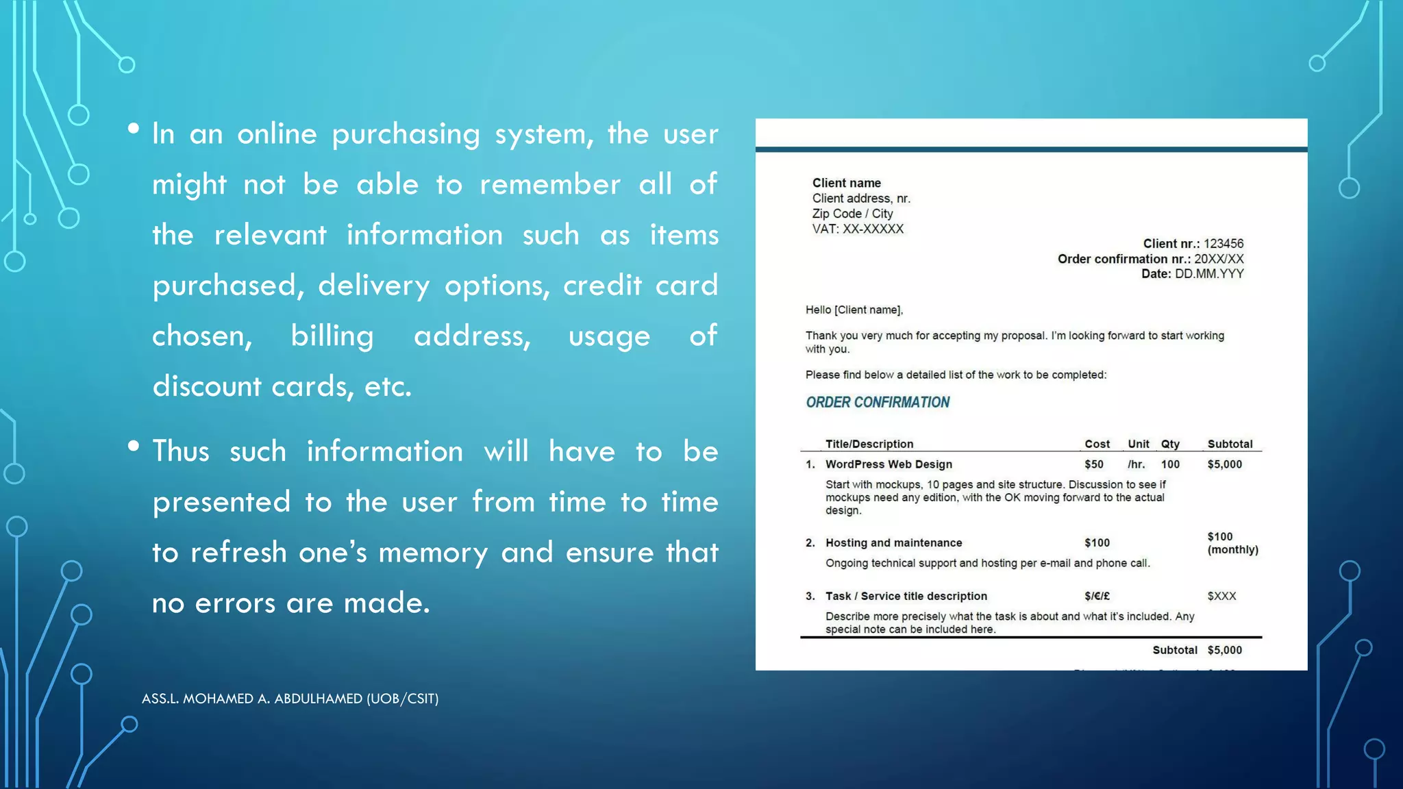 • In an online purchasing system, the user
might not be able to remember all of
the relevant information such as items
purchased, delivery options, credit card
chosen, billing address, usage of
discount cards, etc.
• Thus such information will have to be
presented to the user from time to time
to refresh one’s memory and ensure that
no errors are made.
ASS.L. MOHAMED A. ABDULHAMED (UOB/CSIT)
 