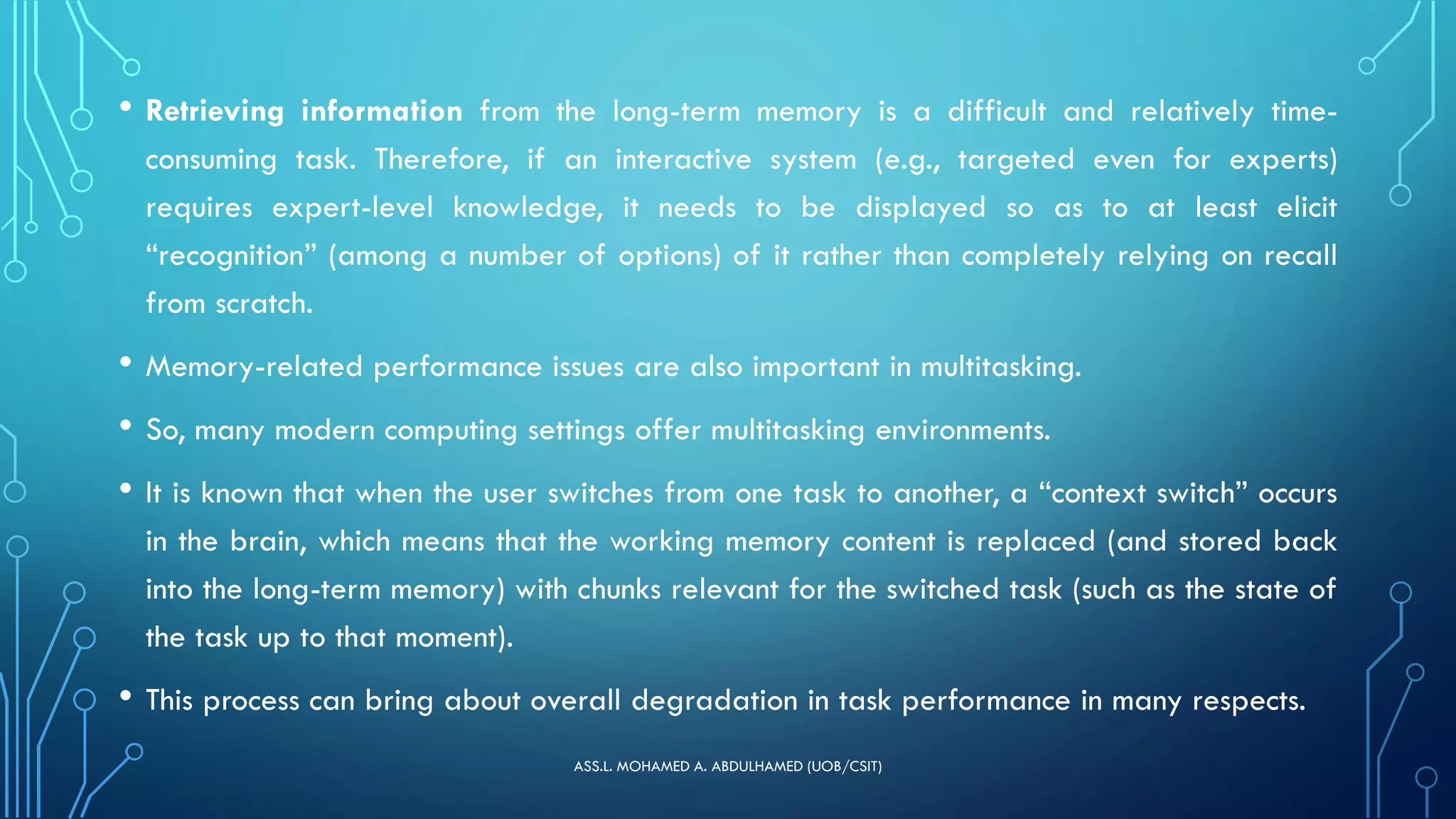 • Retrieving information from the long-term memory is a difficult and relatively time-
consuming task. Therefore, if an interactive system (e.g., targeted even for experts)
requires expert-level knowledge, it needs to be displayed so as to at least elicit
“recognition” (among a number of options) of it rather than completely relying on recall
from scratch.
• Memory-related performance issues are also important in multitasking.
• So, many modern computing settings offer multitasking environments.
• It is known that when the user switches from one task to another, a “context switch” occurs
in the brain, which means that the working memory content is replaced (and stored back
into the long-term memory) with chunks relevant for the switched task (such as the state of
the task up to that moment).
• This process can bring about overall degradation in task performance in many respects.
ASS.L. MOHAMED A. ABDULHAMED (UOB/CSIT)
 