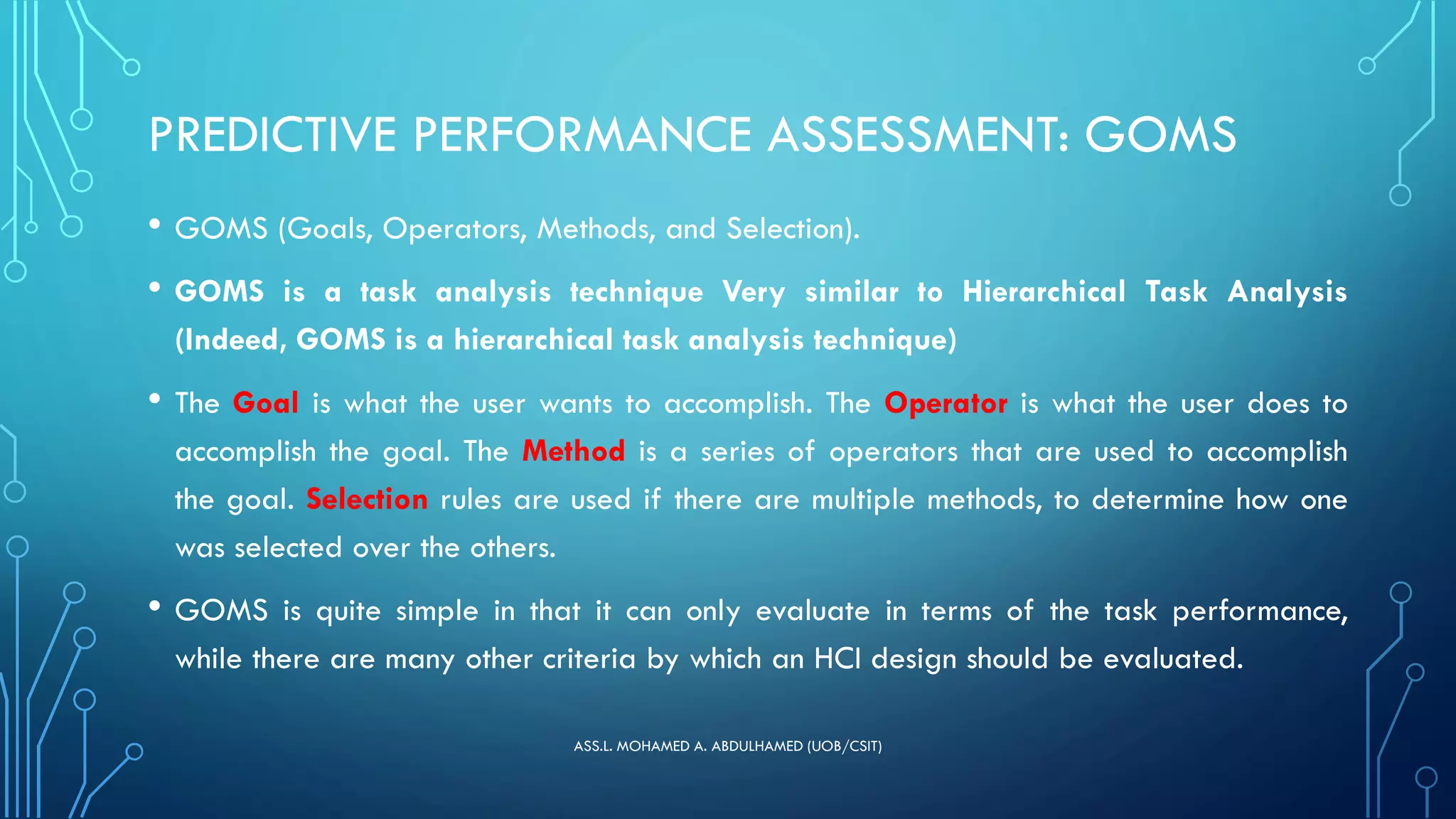 PREDICTIVE PERFORMANCE ASSESSMENT: GOMS
• GOMS (Goals, Operators, Methods, and Selection).
• GOMS is a task analysis technique Very similar to Hierarchical Task Analysis
(Indeed, GOMS is a hierarchical task analysis technique)
• The Goal is what the user wants to accomplish. The Operator is what the user does to
accomplish the goal. The Method is a series of operators that are used to accomplish
the goal. Selection rules are used if there are multiple methods, to determine how one
was selected over the others.
• GOMS is quite simple in that it can only evaluate in terms of the task performance,
while there are many other criteria by which an HCI design should be evaluated.
ASS.L. MOHAMED A. ABDULHAMED (UOB/CSIT)
 
