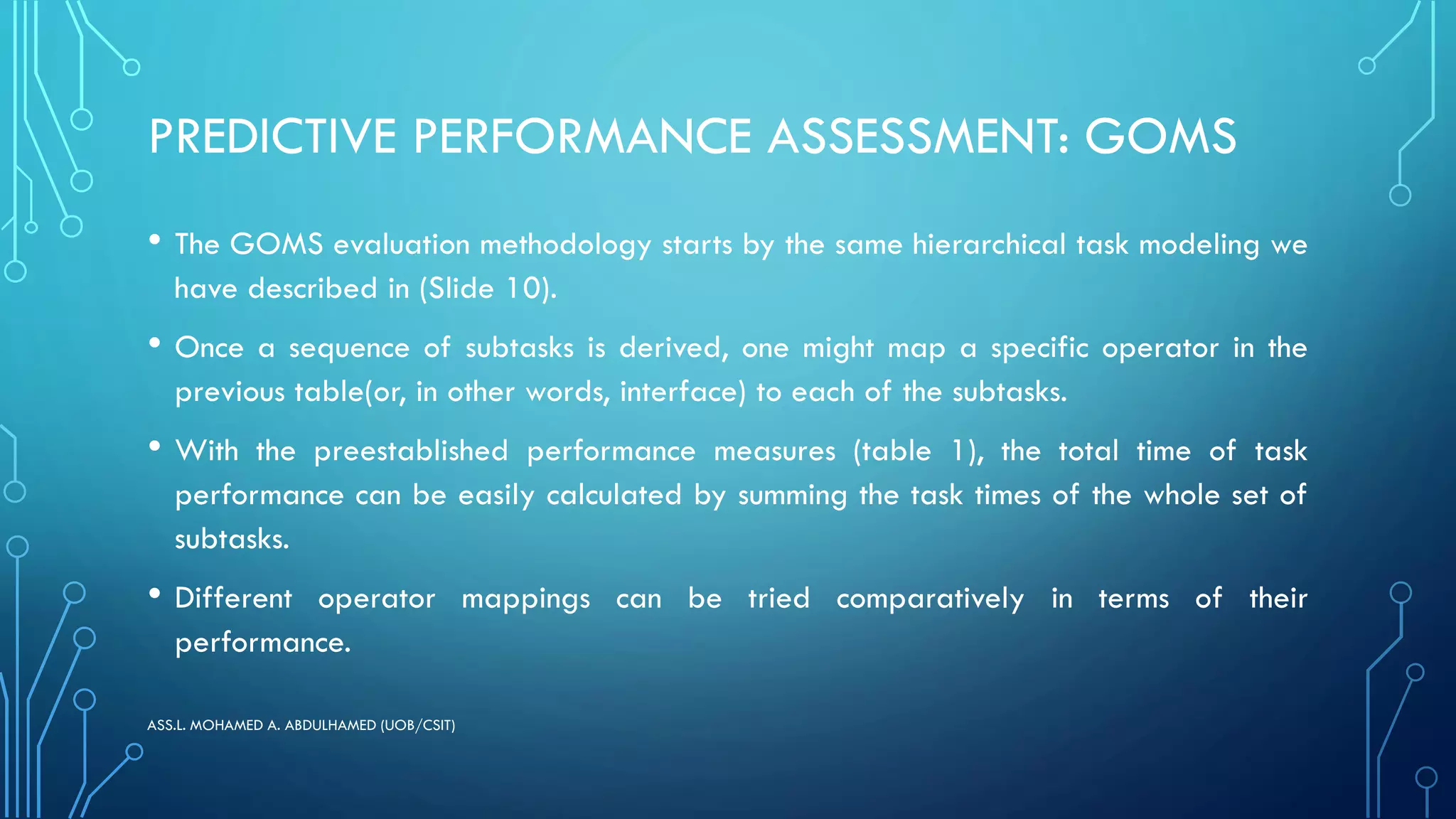 PREDICTIVE PERFORMANCE ASSESSMENT: GOMS
• The GOMS evaluation methodology starts by the same hierarchical task modeling we
have described in (Slide 10).
• Once a sequence of subtasks is derived, one might map a specific operator in the
previous table(or, in other words, interface) to each of the subtasks.
• With the preestablished performance measures (table 1), the total time of task
performance can be easily calculated by summing the task times of the whole set of
subtasks.
• Different operator mappings can be tried comparatively in terms of their
performance.
ASS.L. MOHAMED A. ABDULHAMED (UOB/CSIT)
 