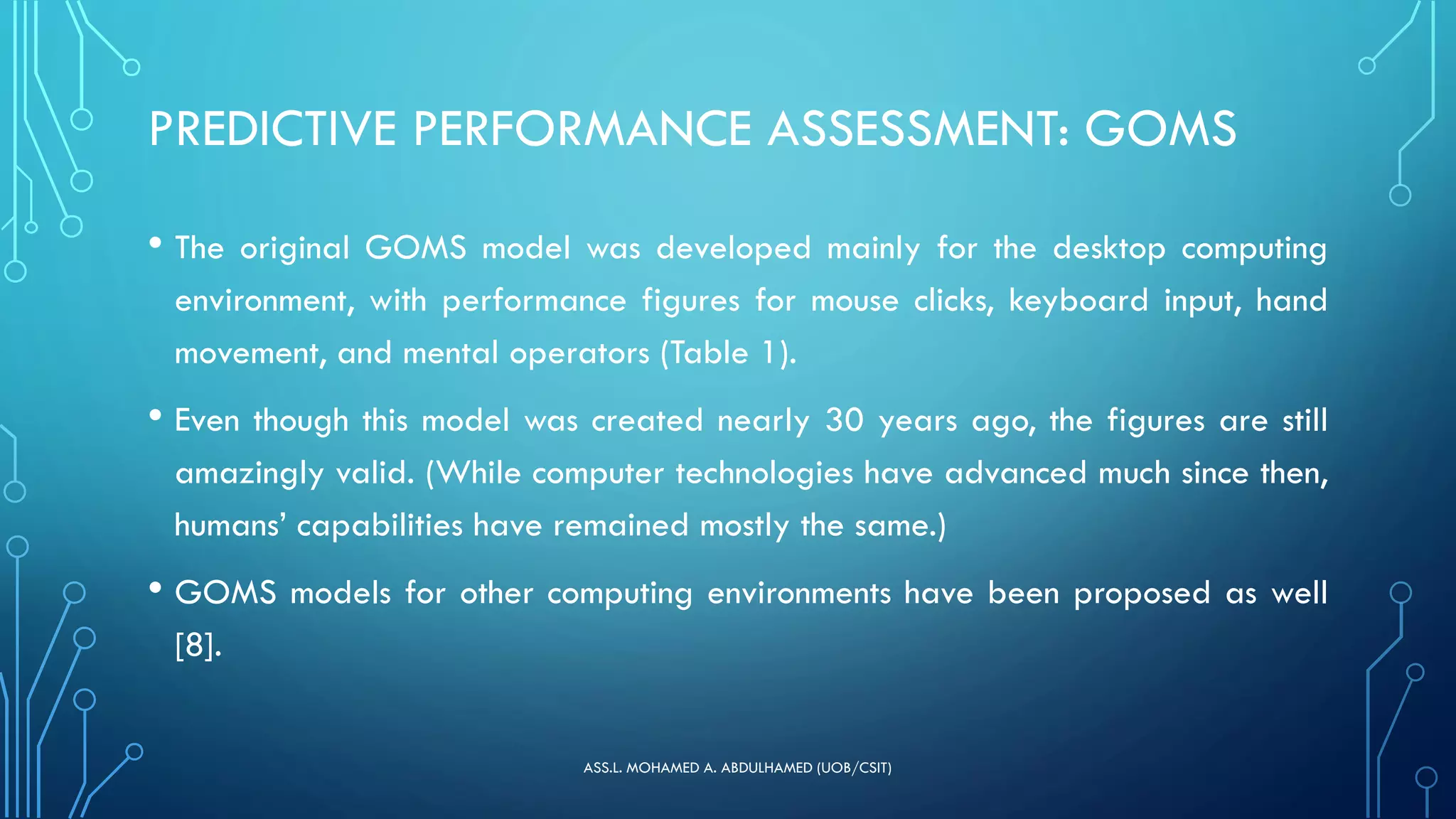 PREDICTIVE PERFORMANCE ASSESSMENT: GOMS
• The original GOMS model was developed mainly for the desktop computing
environment, with performance figures for mouse clicks, keyboard input, hand
movement, and mental operators (Table 1).
• Even though this model was created nearly 30 years ago, the figures are still
amazingly valid. (While computer technologies have advanced much since then,
humans’ capabilities have remained mostly the same.)
• GOMS models for other computing environments have been proposed as well
[8].
ASS.L. MOHAMED A. ABDULHAMED (UOB/CSIT)
 