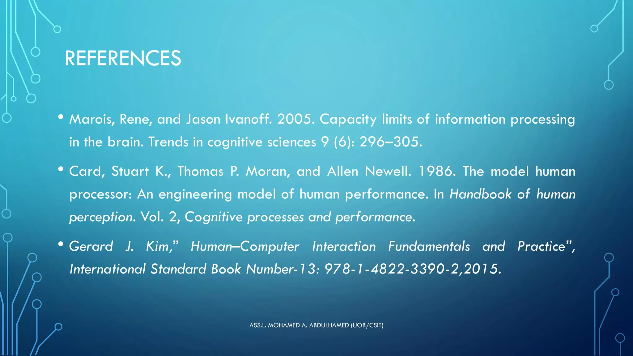 REFERENCES
• Marois, Rene, and Jason Ivanoff. 2005. Capacity limits of information processing
in the brain. Trends in cognitive sciences 9 (6): 296–305.
• Card, Stuart K., Thomas P. Moran, and Allen Newell. 1986. The model human
processor: An engineering model of human performance. In Handbook of human
perception. Vol. 2, Cognitive processes and performance.
• Gerard J. Kim,” Human–Computer Interaction Fundamentals and Practice”,
International Standard Book Number-13: 978-1-4822-3390-2,2015.
ASS.L. MOHAMED A. ABDULHAMED (UOB/CSIT)
 