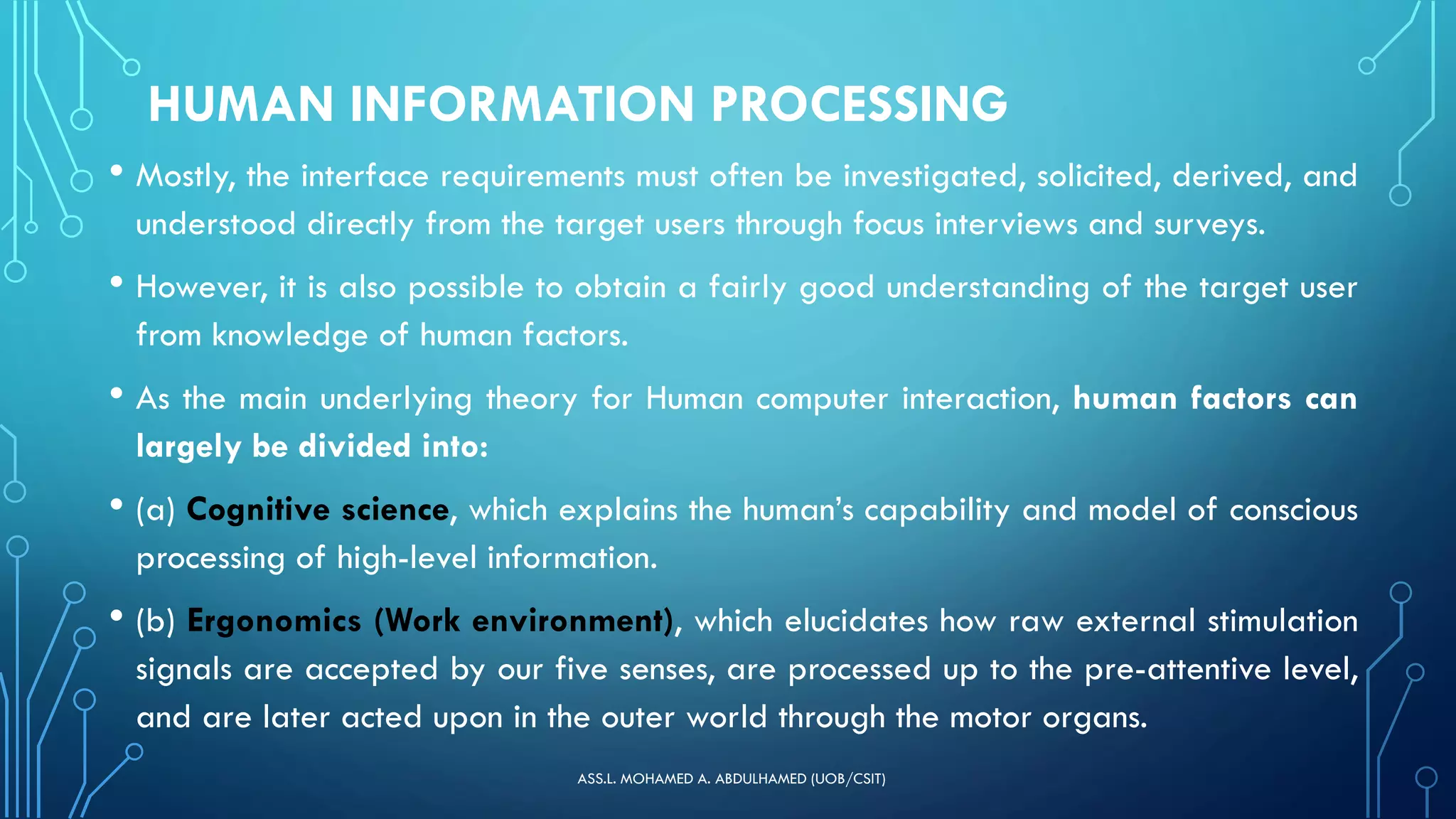 HUMAN INFORMATION PROCESSING
• Mostly, the interface requirements must often be investigated, solicited, derived, and
understood directly from the target users through focus interviews and surveys.
• However, it is also possible to obtain a fairly good understanding of the target user
from knowledge of human factors.
• As the main underlying theory for Human computer interaction, human factors can
largely be divided into:
• (a) Cognitive science, which explains the human’s capability and model of conscious
processing of high-level information.
• (b) Ergonomics (Work environment), which elucidates how raw external stimulation
signals are accepted by our five senses, are processed up to the pre-attentive level,
and are later acted upon in the outer world through the motor organs.
ASS.L. MOHAMED A. ABDULHAMED (UOB/CSIT)
 