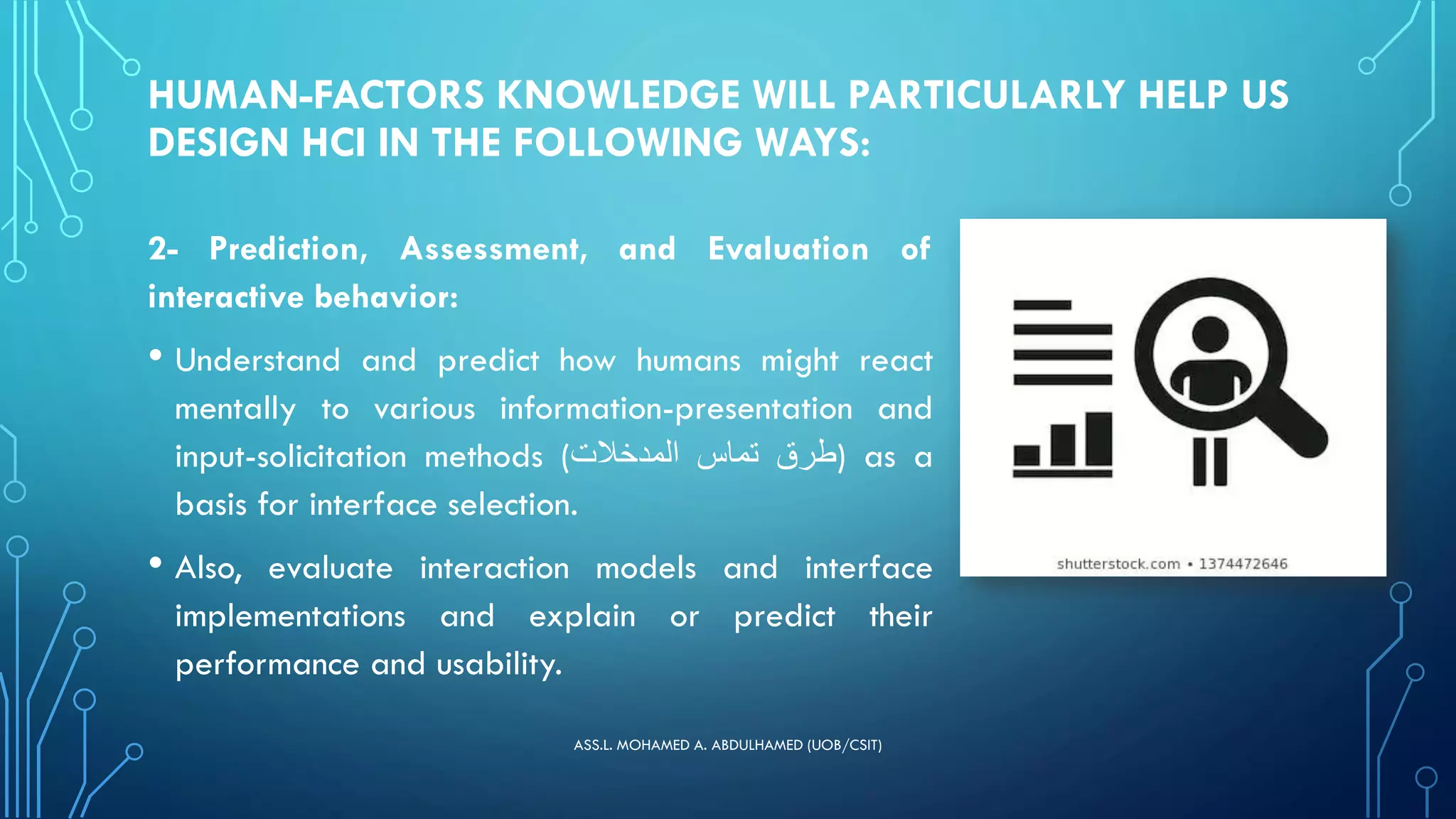 HUMAN-FACTORS KNOWLEDGE WILL PARTICULARLY HELP US
DESIGN HCI IN THE FOLLOWING WAYS:
2- Prediction, Assessment, and Evaluation of
interactive behavior:
• Understand and predict how humans might react
mentally to various information-presentation and
input-solicitation methods ( ‫طرق‬
‫تماس‬
‫المدخالت‬ ) as a
basis for interface selection.
• Also, evaluate interaction models and interface
implementations and explain or predict their
performance and usability.
ASS.L. MOHAMED A. ABDULHAMED (UOB/CSIT)
 
