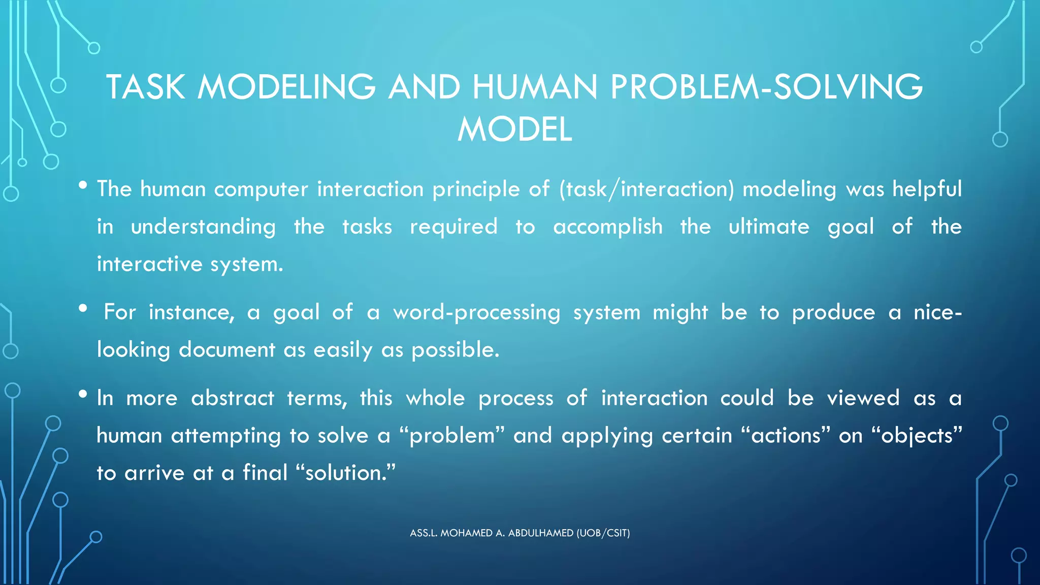 TASK MODELING AND HUMAN PROBLEM-SOLVING
MODEL
• The human computer interaction principle of (task/interaction) modeling was helpful
in understanding the tasks required to accomplish the ultimate goal of the
interactive system.
• For instance, a goal of a word-processing system might be to produce a nice-
looking document as easily as possible.
• In more abstract terms, this whole process of interaction could be viewed as a
human attempting to solve a “problem” and applying certain “actions” on “objects”
to arrive at a final “solution.”
ASS.L. MOHAMED A. ABDULHAMED (UOB/CSIT)
 