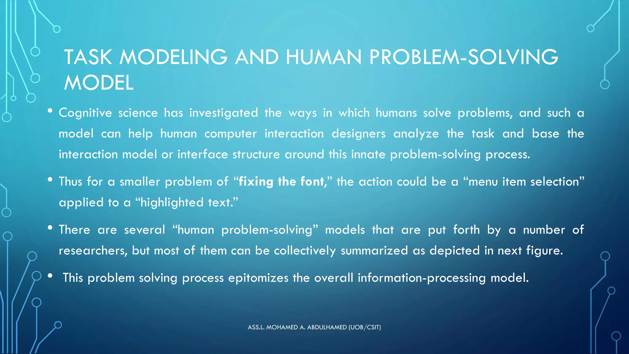 TASK MODELING AND HUMAN PROBLEM-SOLVING
MODEL
• Cognitive science has investigated the ways in which humans solve problems, and such a
model can help human computer interaction designers analyze the task and base the
interaction model or interface structure around this innate problem-solving process.
• Thus for a smaller problem of “fixing the font,” the action could be a “menu item selection”
applied to a “highlighted text.”
• There are several “human problem-solving” models that are put forth by a number of
researchers, but most of them can be collectively summarized as depicted in next figure.
• This problem solving process epitomizes the overall information-processing model.
ASS.L. MOHAMED A. ABDULHAMED (UOB/CSIT)
 