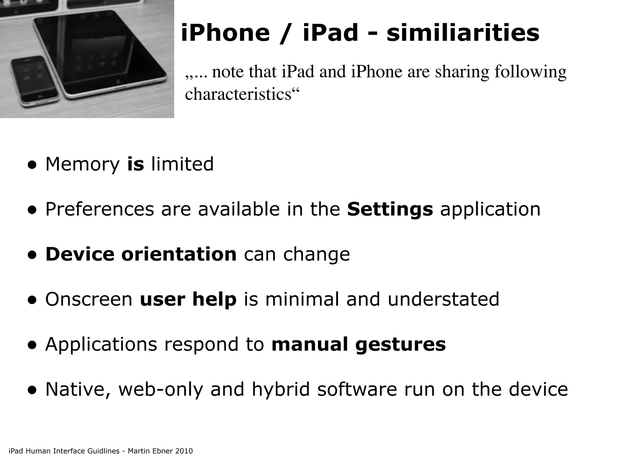 iPhone / iPad - similiarities
                                               „... note that iPad and iPhone are sharing following
                                               characteristics“


    • Memory is limited
    • Preferences are available in the Settings application
    • Device orientation can change
    • Onscreen user help is minimal and understated
    • Applications respond to manual gestures
    • Native, web-only and hybrid software run on the device

iPad Human Interface Guidlines - Martin Ebner 2010
 