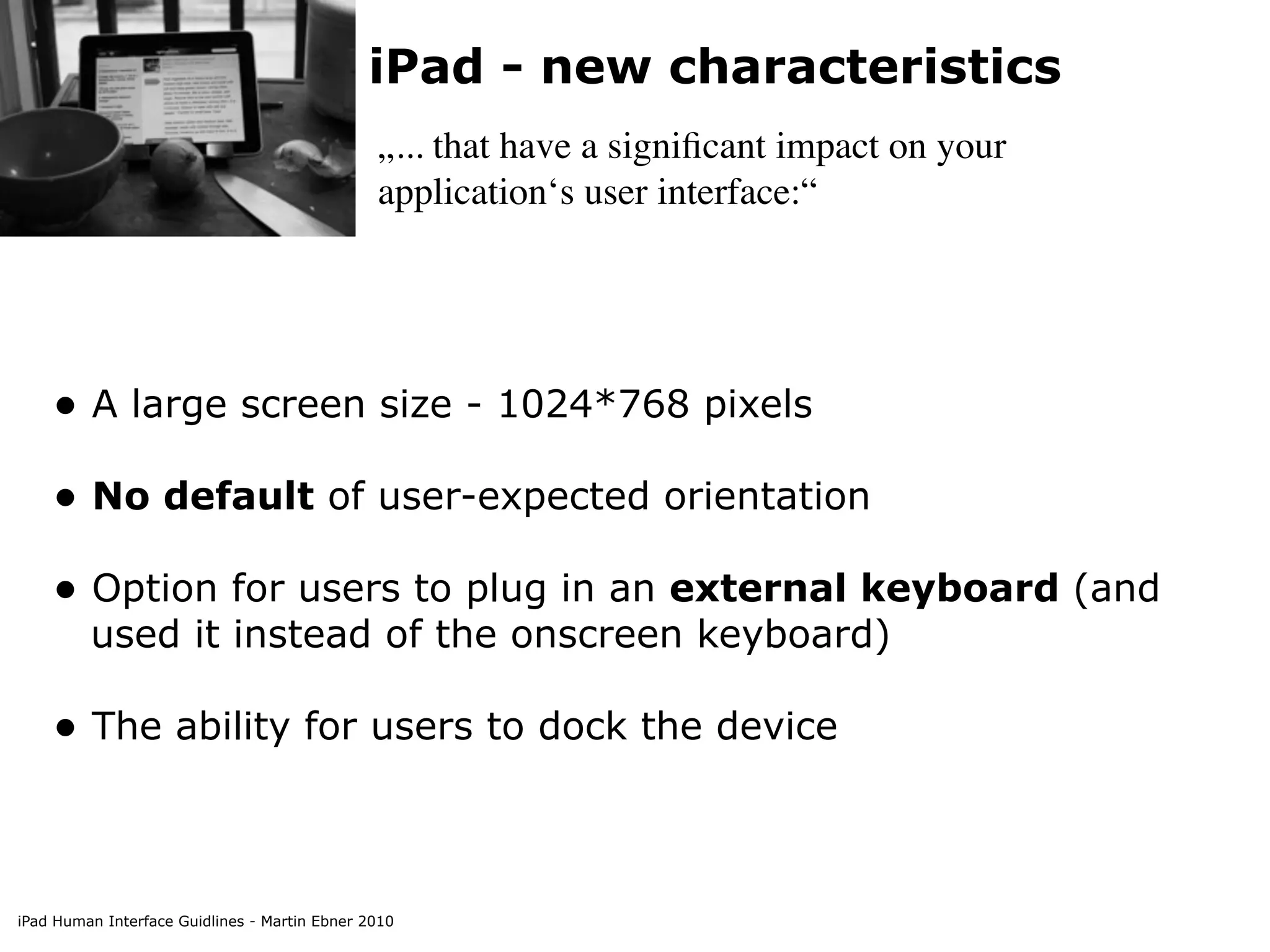 iPad - new characteristics
                                               „... that have a signiﬁcant impact on your
                                               application‘s user interface:“




    • A large screen size - 1024*768 pixels
    • No default of user-expected orientation
    • Option for users to plug in an external keyboard (and
         used it instead of the onscreen keyboard)

    • The ability for users to dock the device


iPad Human Interface Guidlines - Martin Ebner 2010
 