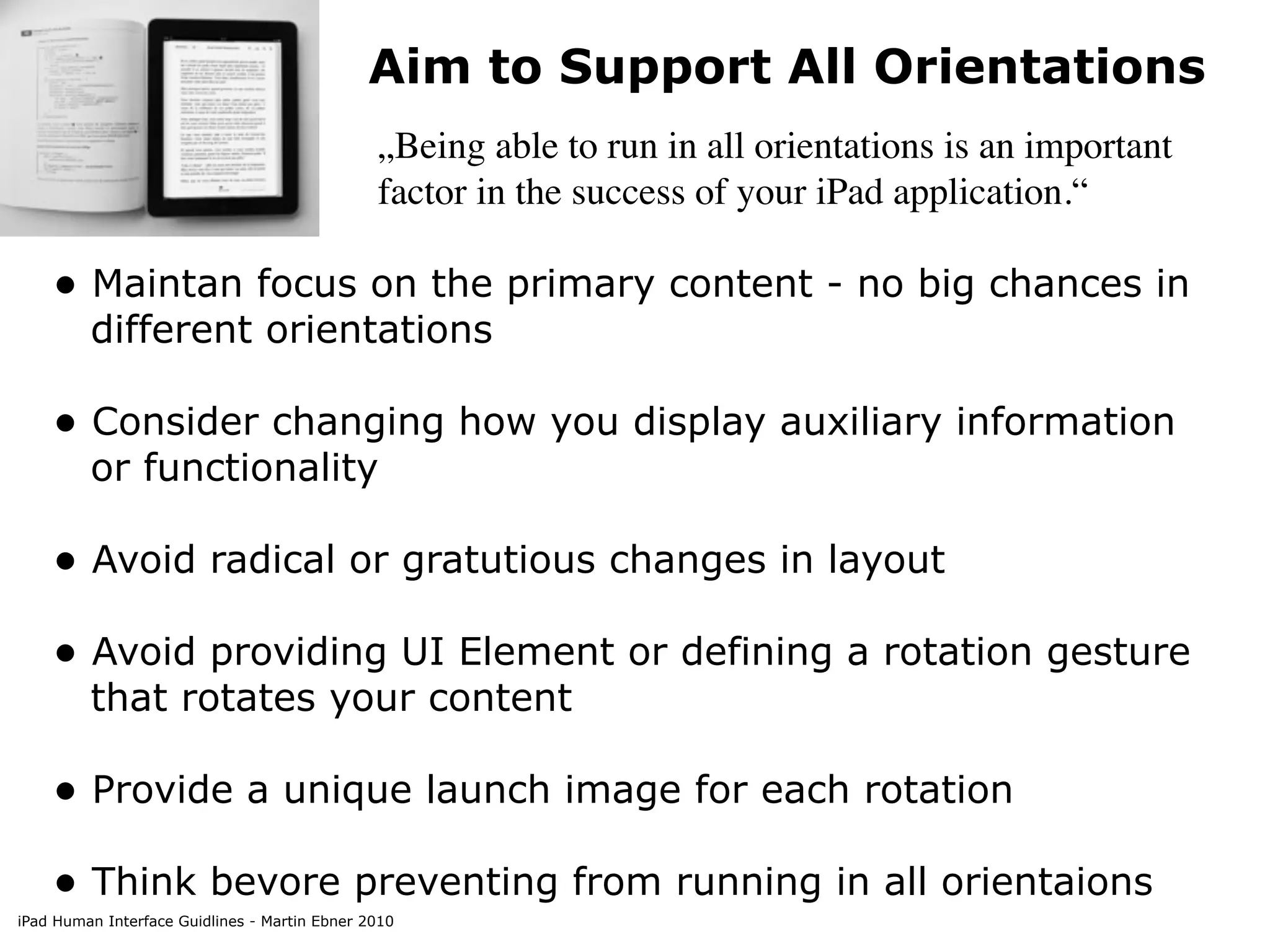 Aim to Support All Orientations
                                               „Being able to run in all orientations is an important
                                               factor in the success of your iPad application.“

    • Maintan focus on the primary content - no big chances in
         different orientations

    • Consider changing how you display auxiliary information
         or functionality

    • Avoid radical or gratutious changes in layout
    • Avoid providing UI Element or defining a rotation gesture
         that rotates your content

    • Provide a unique launch image for each rotation
    • Think bevore preventing from running in all orientaions
iPad Human Interface Guidlines - Martin Ebner 2010
 
