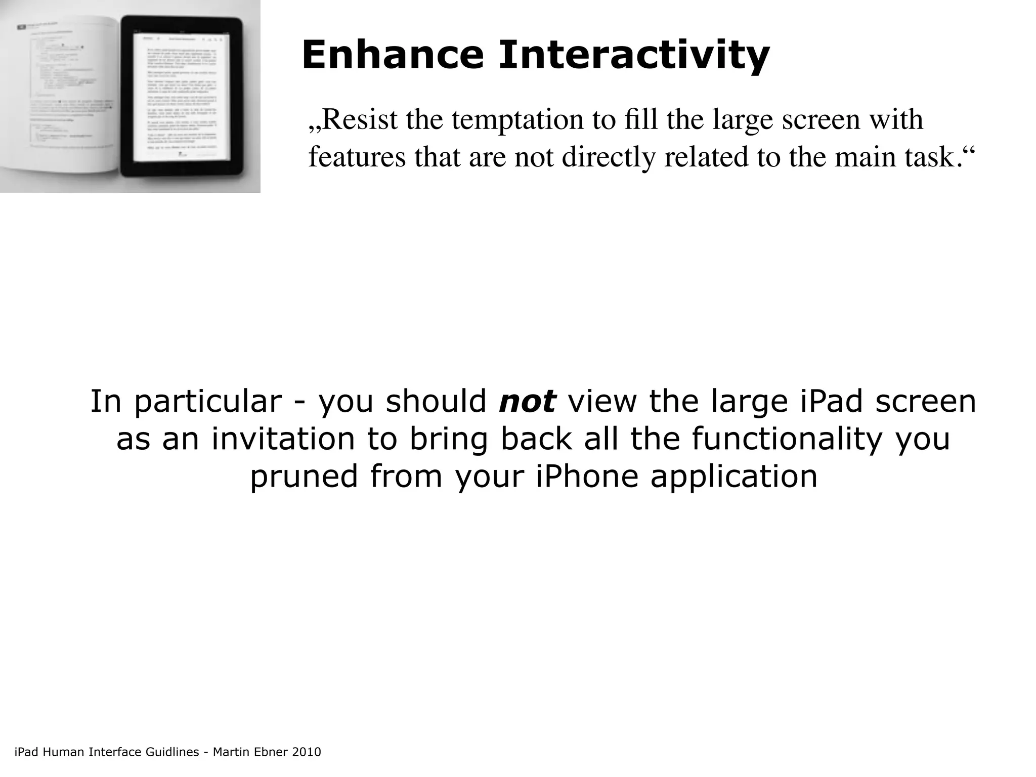Enhance Interactivity
                                               „Resist the temptation to ﬁll the large screen with
                                               features that are not directly related to the main task.“




            In particular - you should not view the large iPad screen
              as an invitation to bring back all the functionality you
                       pruned from your iPhone application




iPad Human Interface Guidlines - Martin Ebner 2010
 