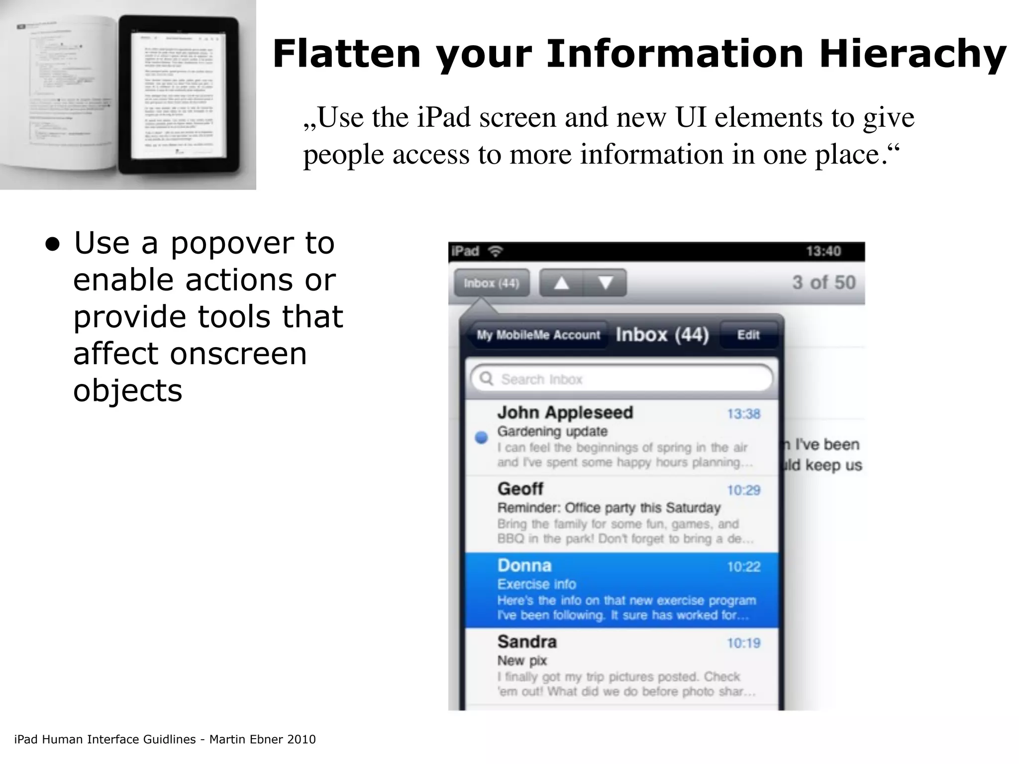 Flatten your Information Hierachy
                                               „Use the iPad screen and new UI elements to give
                                               people access to more information in one place.“


    • Use a popover to
         enable actions or
         provide tools that
         affect onscreen
         objects




iPad Human Interface Guidlines - Martin Ebner 2010
 