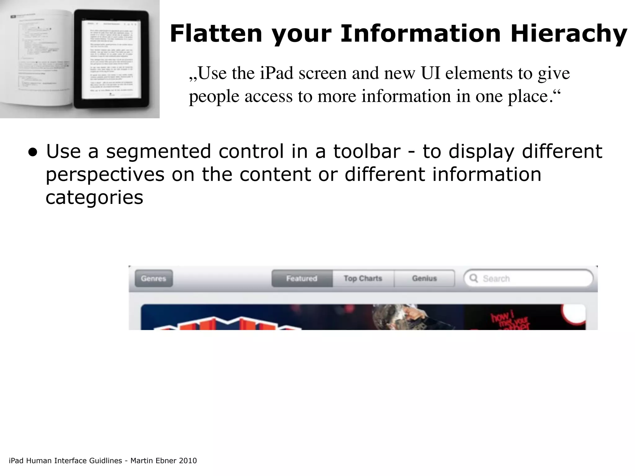 Flatten your Information Hierachy
                                               „Use the iPad screen and new UI elements to give
                                               people access to more information in one place.“


    • Use a segmented control in a toolbar - to display different
         perspectives on the content or different information
         categories




iPad Human Interface Guidlines - Martin Ebner 2010
 