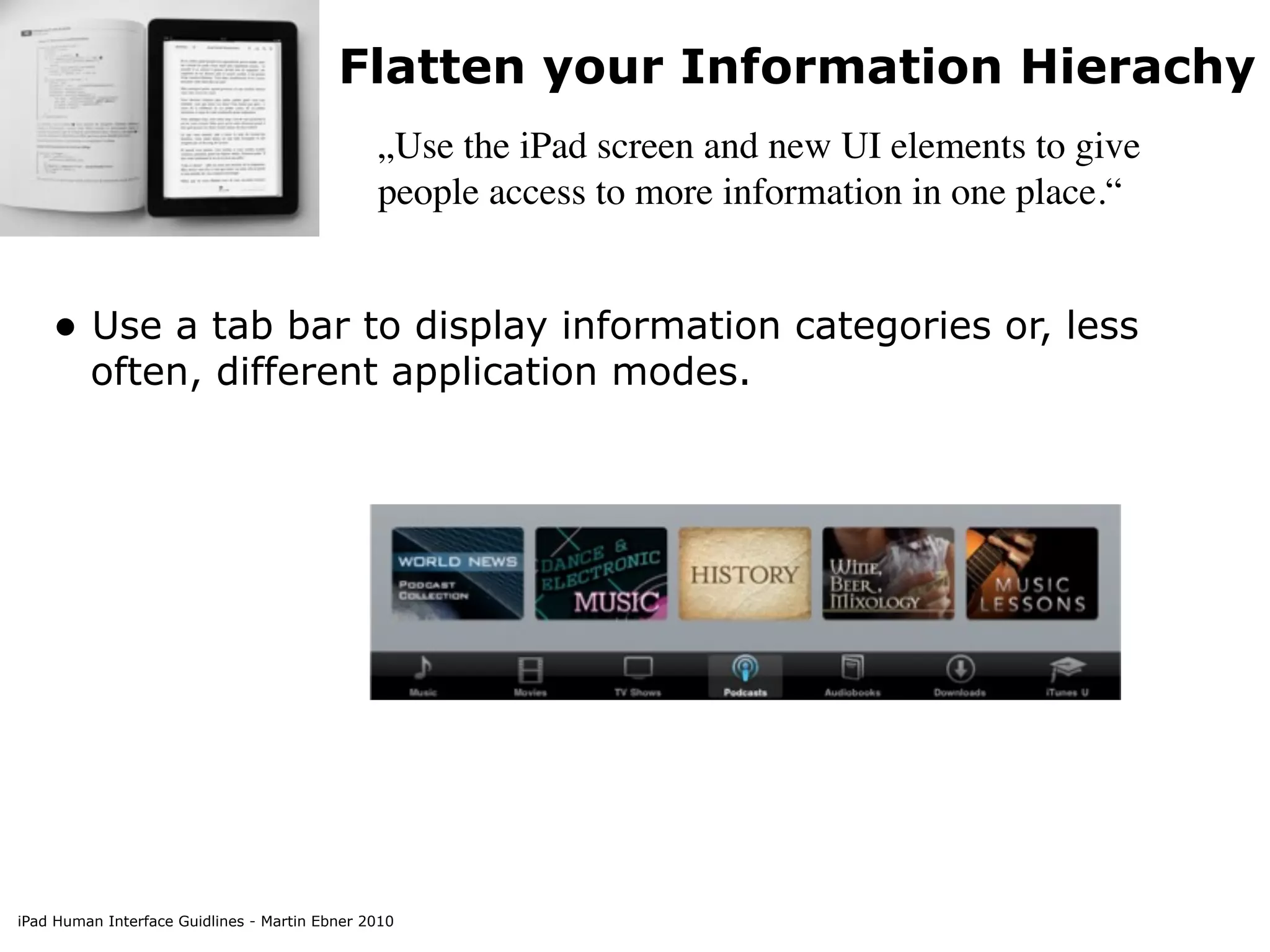 Flatten your Information Hierachy
                                               „Use the iPad screen and new UI elements to give
                                               people access to more information in one place.“


    • Use a tab bar to display information categories or, less
         often, different application modes.




iPad Human Interface Guidlines - Martin Ebner 2010
 