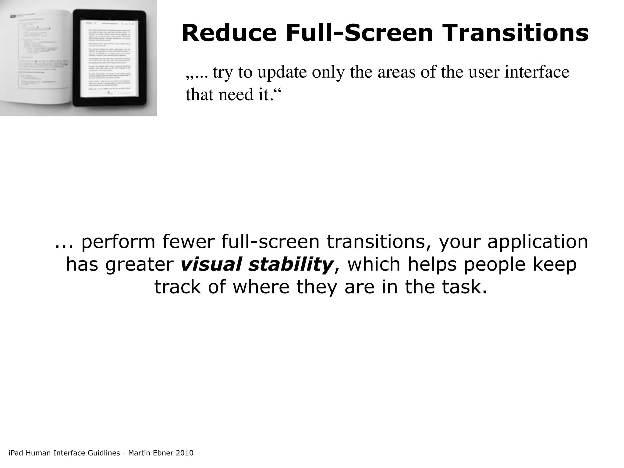 Reduce Full-Screen Transitions
                                               „... try to update only the areas of the user interface
                                               that need it.“




            ... perform fewer full-screen transitions, your application
              has greater visual stability, which helps people keep
                       track of where they are in the task.




iPad Human Interface Guidlines - Martin Ebner 2010
 