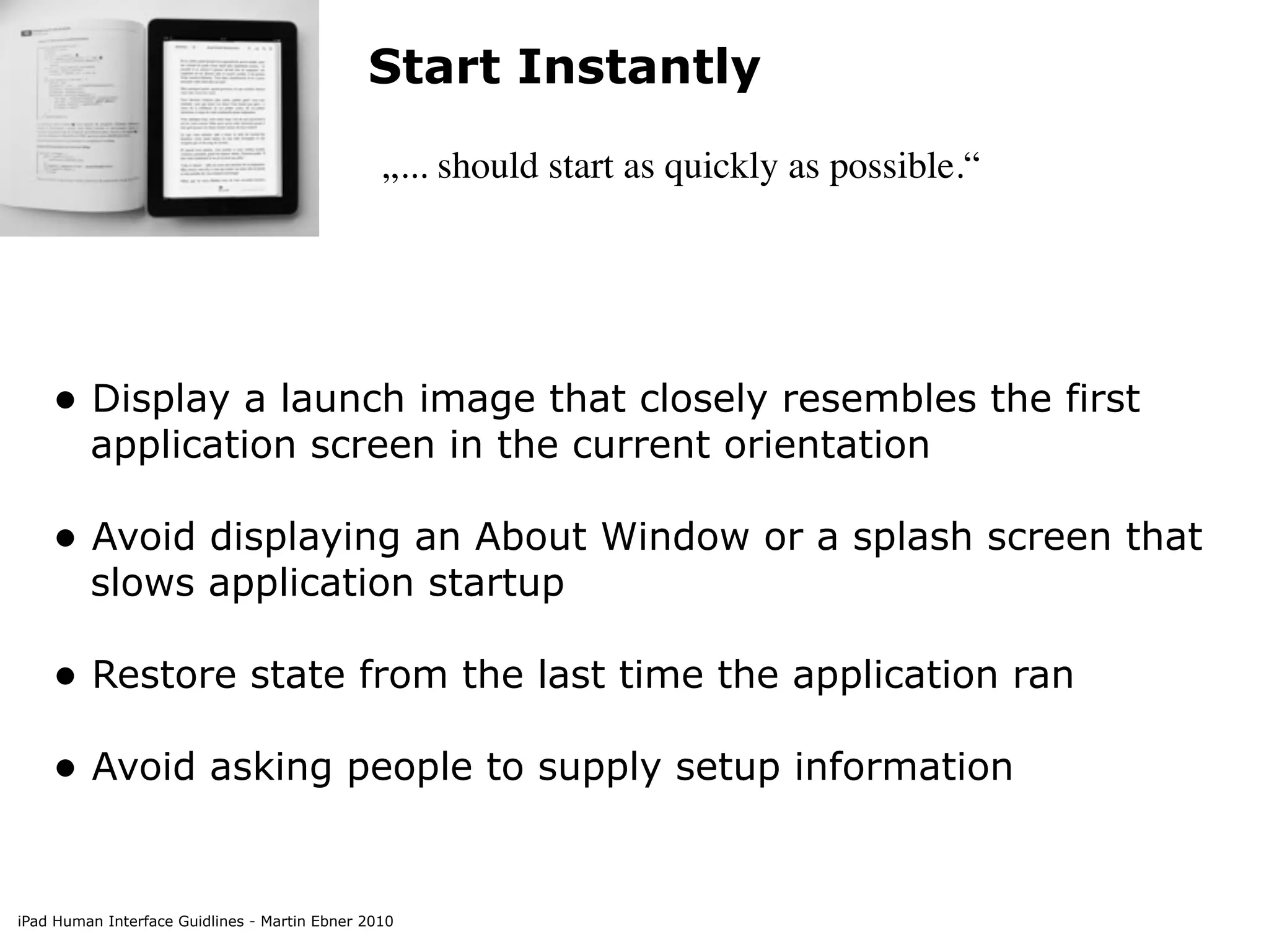 Start Instantly
                                                „... should start as quickly as possible.“




    • Display a launch image that closely resembles the first
         application screen in the current orientation

    • Avoid displaying an About Window or a splash screen that
         slows application startup

    • Restore state from the last time the application ran
    • Avoid asking people to supply setup information


iPad Human Interface Guidlines - Martin Ebner 2010
 