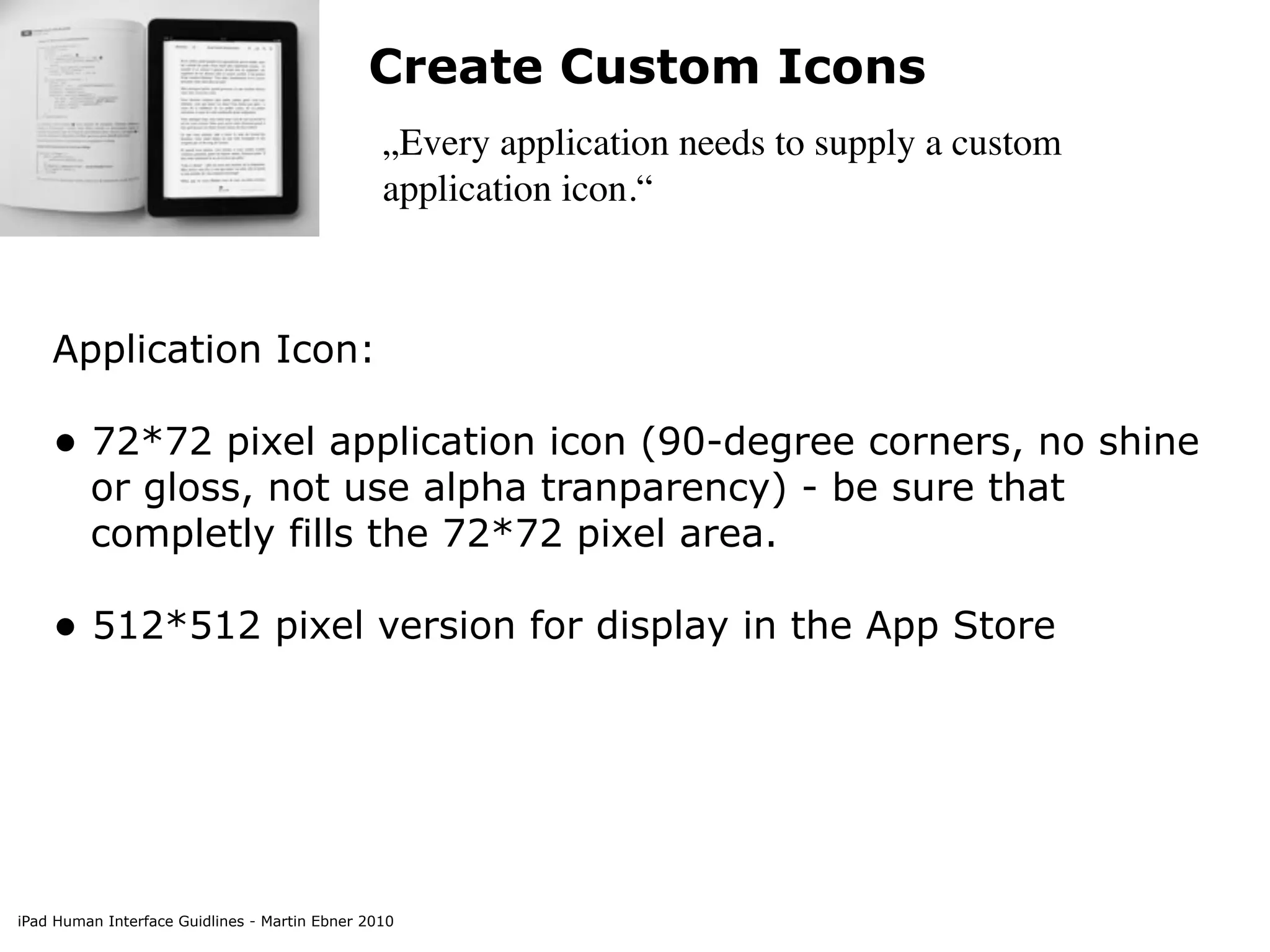 Create Custom Icons
                                                „Every application needs to supply a custom
                                                application icon.“



    Application Icon:

    • 72*72 pixel application icon (90-degree corners, no shine
         or gloss, not use alpha tranparency) - be sure that
         completly fills the 72*72 pixel area.

    • 512*512 pixel version for display in the App Store




iPad Human Interface Guidlines - Martin Ebner 2010
 