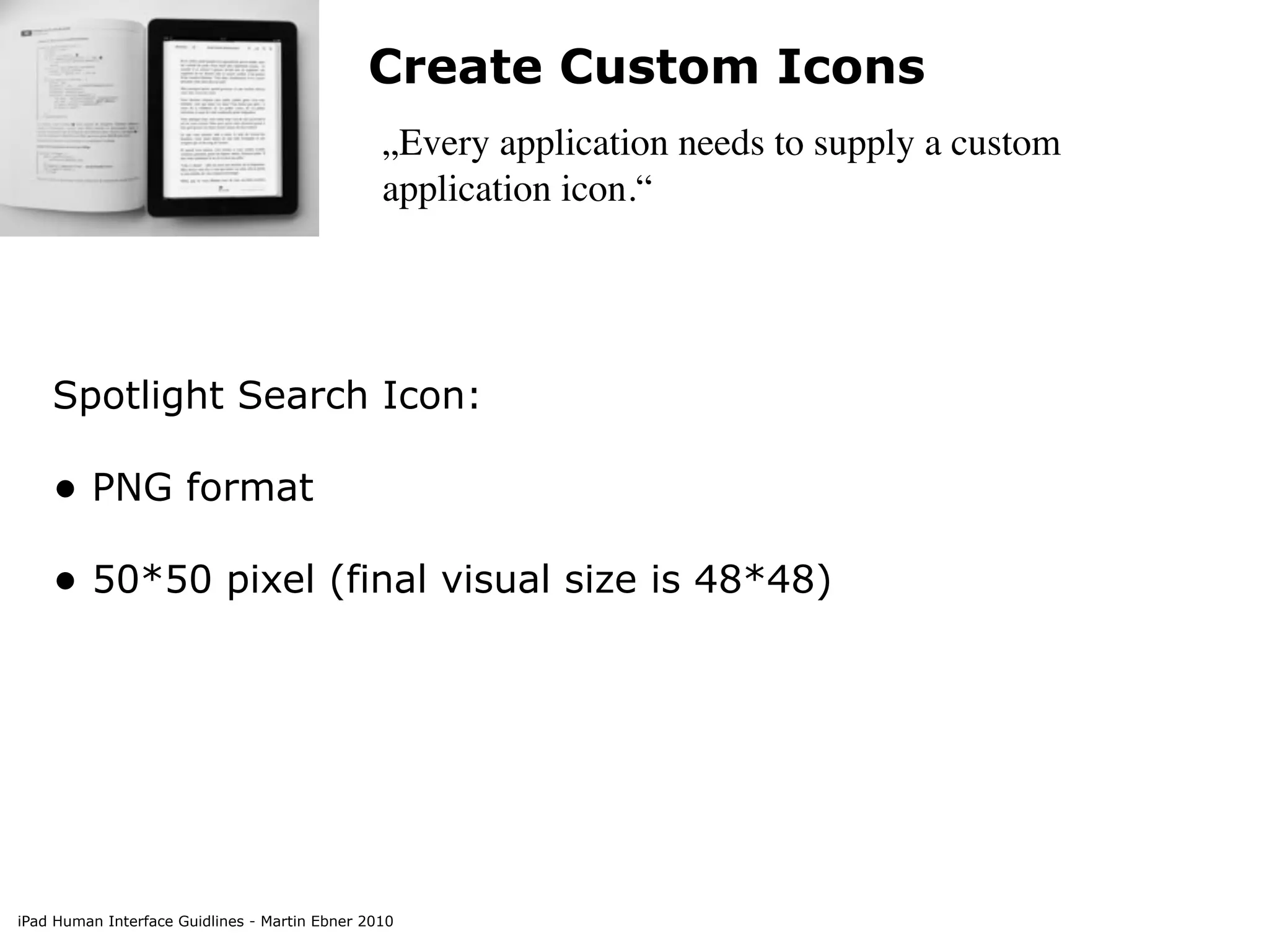 Create Custom Icons
                                                „Every application needs to supply a custom
                                                application icon.“




    Spotlight Search Icon:

    • PNG format
    • 50*50 pixel (final visual size is 48*48)




iPad Human Interface Guidlines - Martin Ebner 2010
 