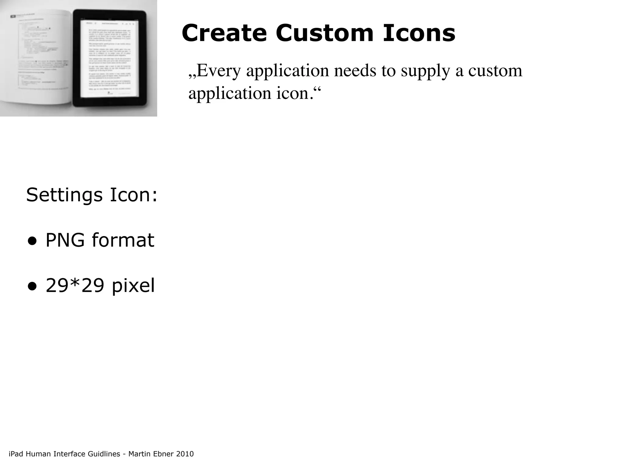 Create Custom Icons
                                                „Every application needs to supply a custom
                                                application icon.“




    Settings Icon:

    • PNG format
    • 29*29 pixel




iPad Human Interface Guidlines - Martin Ebner 2010
 