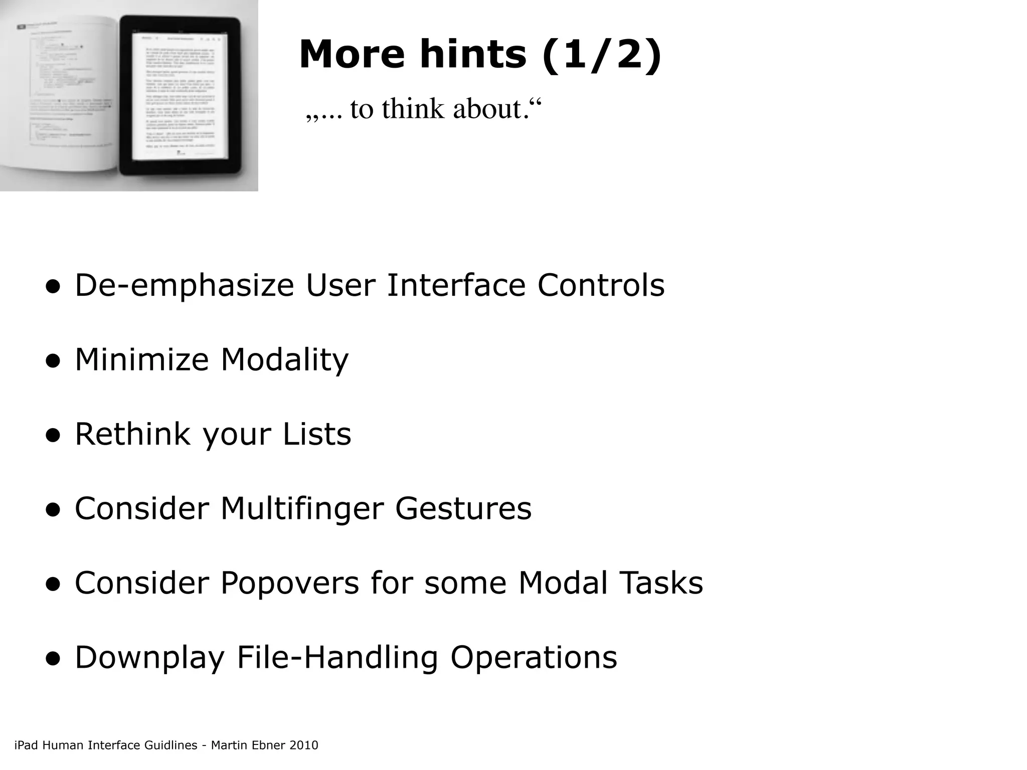 More hints (1/2)
                                               „... to think about.“




    • De-emphasize User Interface Controls
    • Minimize Modality
    • Rethink your Lists
    • Consider Multifinger Gestures
    • Consider Popovers for some Modal Tasks
    • Downplay File-Handling Operations

iPad Human Interface Guidlines - Martin Ebner 2010
 