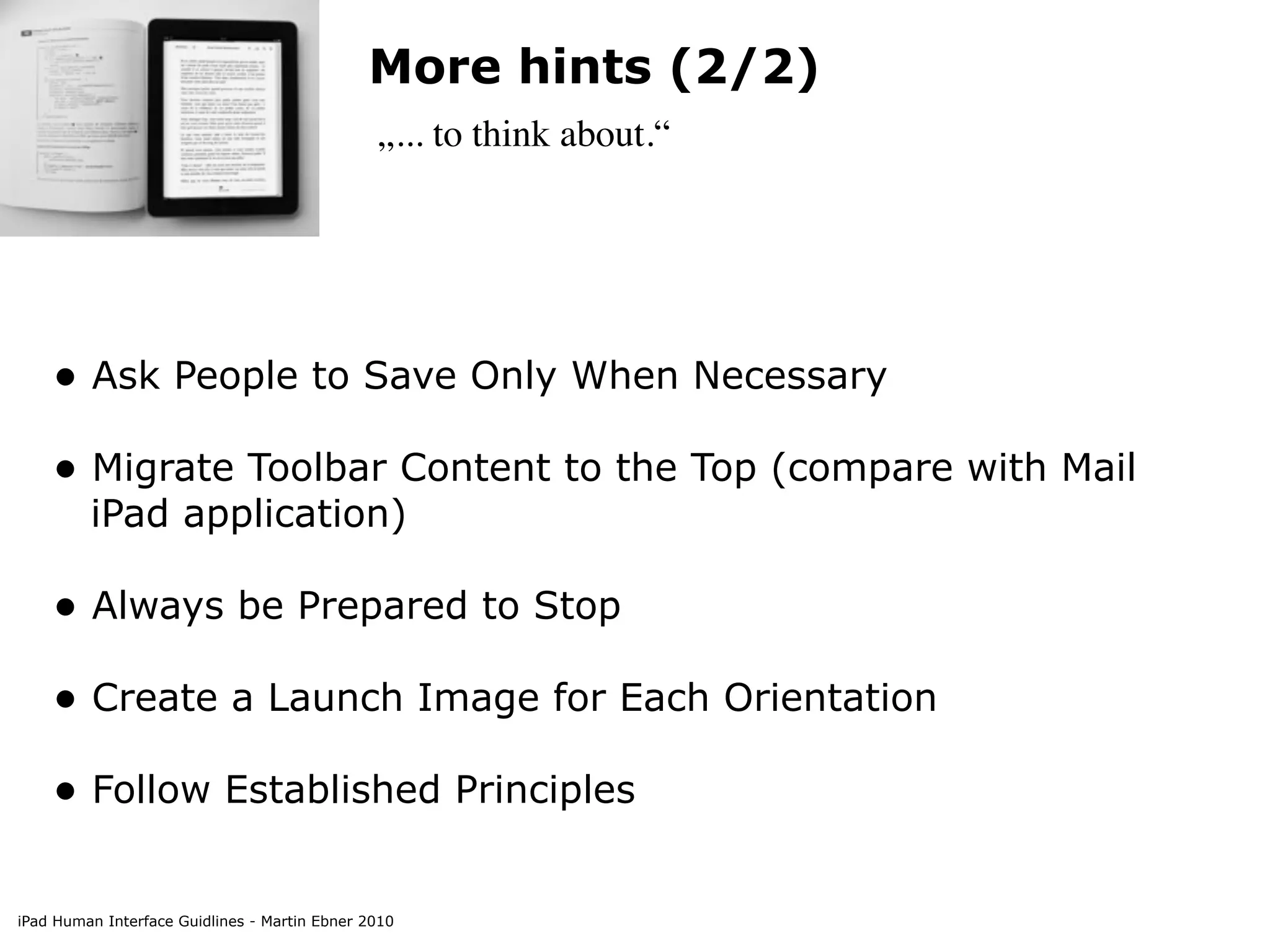 More hints (2/2)
                                               „... to think about.“




    • Ask People to Save Only When Necessary
    • Migrate Toolbar Content to the Top (compare with Mail
         iPad application)

    • Always be Prepared to Stop
    • Create a Launch Image for Each Orientation
    • Follow Established Principles

iPad Human Interface Guidlines - Martin Ebner 2010
 