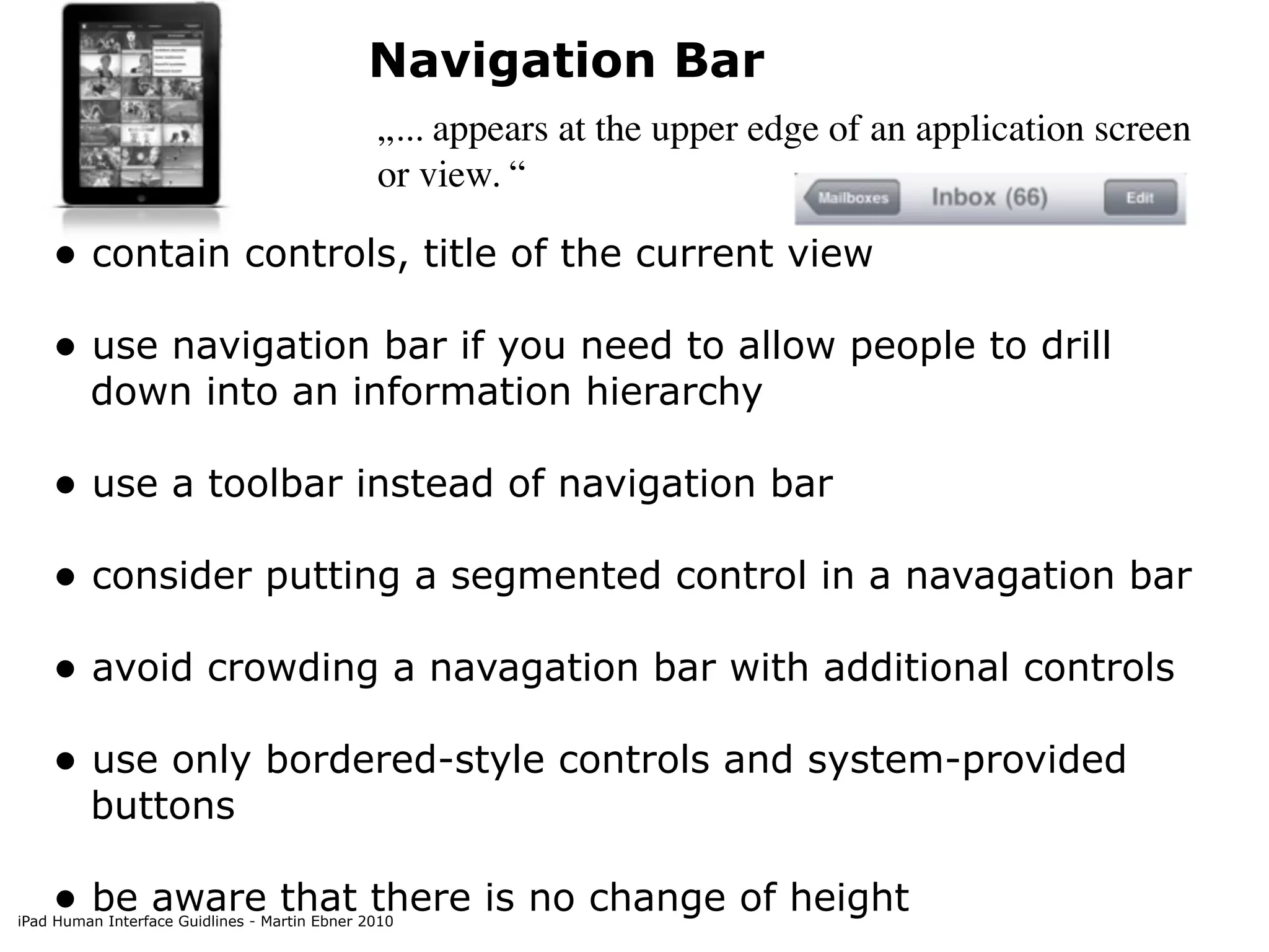 Navigation Bar
                                               „... appears at the upper edge of an application screen
                                               or view. “

    • contain controls, title of the current view
    • use navigation bar if you need to allow people to drill
         down into an information hierarchy

    • use a toolbar instead of navigation bar
    • consider putting a segmented control in a navagation bar
    • avoid crowding a navagation bar with additional controls
    • use only bordered-style controls and system-provided
         buttons

    • be aware that there is no change of height
iPad Human Interface Guidlines - Martin Ebner 2010
 