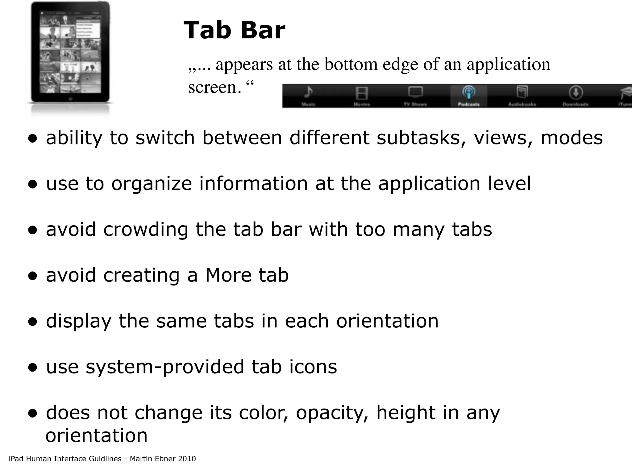 Tab Bar
                                               „... appears at the bottom edge of an application
                                               screen. “

    • ability to switch between different subtasks, views, modes
    • use to organize information at the application level
    • avoid crowding the tab bar with too many tabs
    • avoid creating a More tab
    • display the same tabs in each orientation
    • use system-provided tab icons
    • does not change its color, opacity, height in any
         orientation
iPad Human Interface Guidlines - Martin Ebner 2010
 