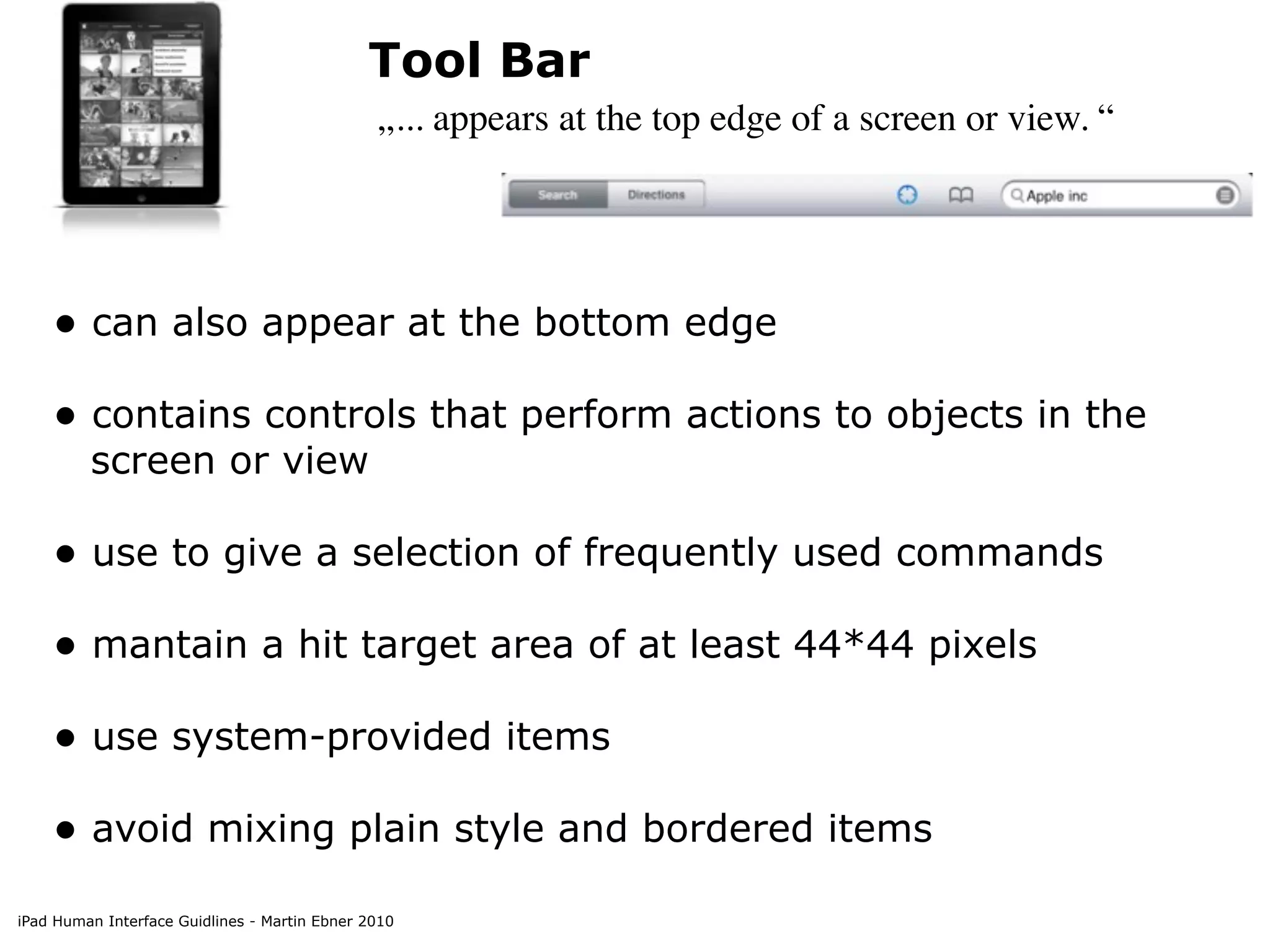 Tool Bar
                                               „... appears at the top edge of a screen or view. “




    • can also appear at the bottom edge
    • contains controls that perform actions to objects in the
         screen or view

    • use to give a selection of frequently used commands
    • mantain a hit target area of at least 44*44 pixels
    • use system-provided items
    • avoid mixing plain style and bordered items
iPad Human Interface Guidlines - Martin Ebner 2010
 