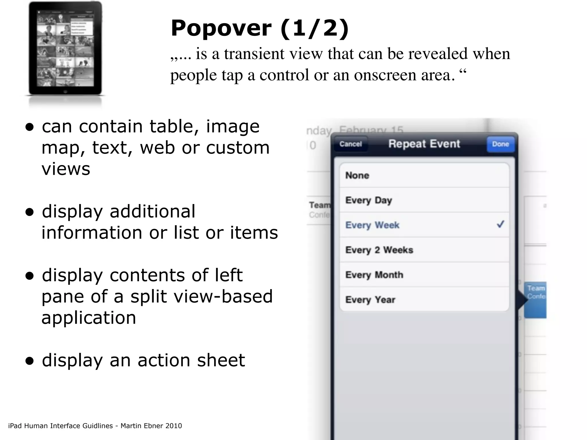 Popover (1/2)
                                              „... is a transient view that can be revealed when
                                              people tap a control or an onscreen area. “


    • can contain table, image
         map, text, web or custom
         views

    • display additional
         information or list or items

    • display contents of left
         pane of a split view-based
         application

    • display an action sheet

iPad Human Interface Guidlines - Martin Ebner 2010
 