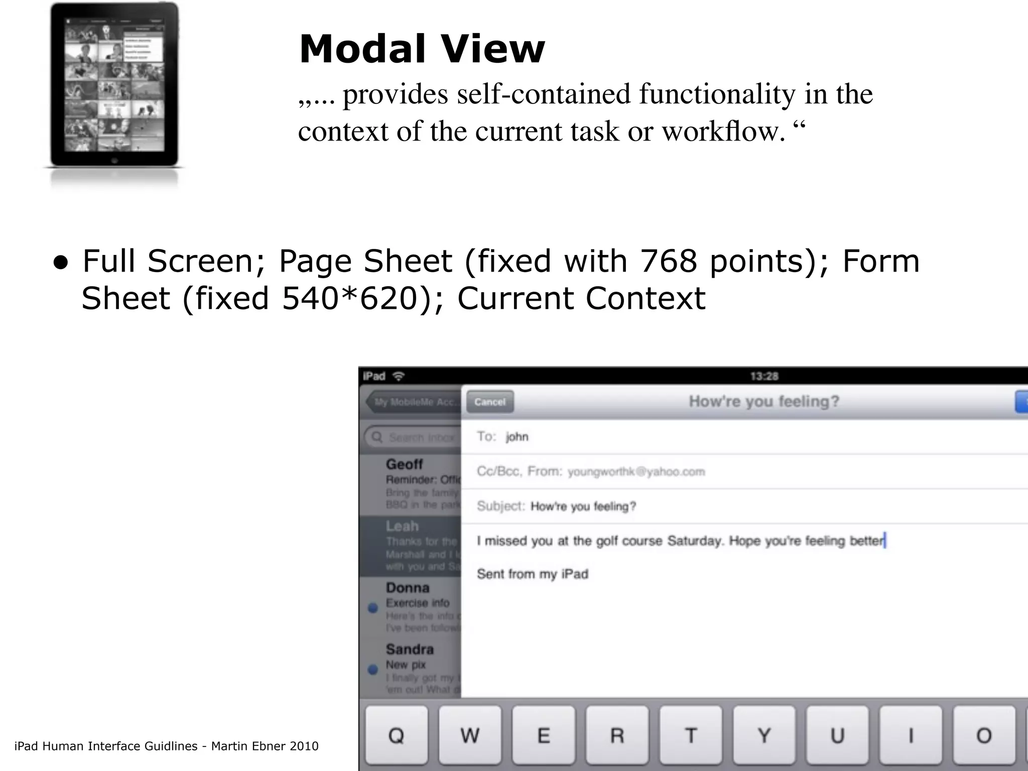 Modal View
                                              „... provides self-contained functionality in the
                                              context of the current task or workﬂow. “



     • Full Screen; Page Sheet (fixed with 768 points); Form
          Sheet (fixed 540*620); Current Context




iPad Human Interface Guidlines - Martin Ebner 2010
 