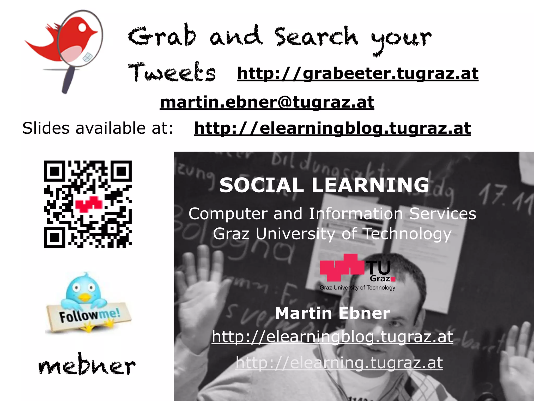 Grab and Search your
             Tweets http://grabeeter.tugraz.at
                  martin.ebner@tugraz.at
Slides available at:   http://elearningblog.tugraz.at


                          SOCIAL LEARNING
                       Computer and Information Services
                         Graz University of Technology


                                      Graz University of Technology




                                 Martin Ebner
                         http://elearningblog.tugraz.at
  mebner                    http://elearning.tugraz.at
 