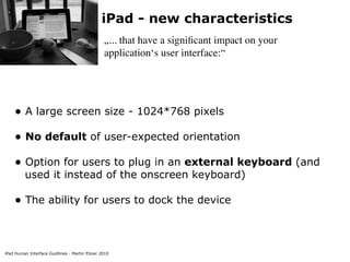 iPad - new characteristics
                                               „... that have a signiﬁcant impact on your
                                               application‘s user interface:“




    • A large screen size - 1024*768 pixels
    • No default of user-expected orientation
    • Option for users to plug in an external keyboard (and
         used it instead of the onscreen keyboard)

    • The ability for users to dock the device


iPad Human Interface Guidlines - Martin Ebner 2010
 