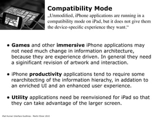 Compatibility Mode
                                               „Unmodiﬁed, iPhone applications are running in a
                                               compatibility mode on iPad, but it does not give them
                                               the device-speciﬁc experience they want.“


    • Games and other immersive iPhone applications may
         not need much change in information architecture,
         because they are experience driven. In general they need
         a siginificant revision of artwork and interaction.

    • iPhone productivity applications tend to require some
         rearchitecting of the information hierachy, in addation to
         an enriched UI and an enhanced user experience.

    • Utility applications need be reenvisioned for iPad so that
         they can take advantage of the larger screen.

iPad Human Interface Guidlines - Martin Ebner 2010
 
