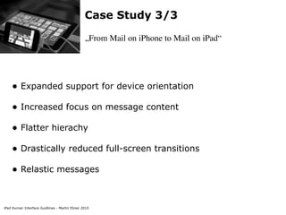 Case Study 3/3

                                               „From Mail on iPhone to Mail on iPad“




    • Expanded support for device orientation
    • Increased focus on message content
    • Flatter hierachy
    • Drastically reduced full-screen transitions
    • Relastic messages


iPad Human Interface Guidlines - Martin Ebner 2010
 