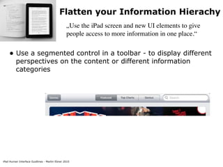Flatten your Information Hierachy
                                               „Use the iPad screen and new UI elements to give
                                               people access to more information in one place.“


    • Use a segmented control in a toolbar - to display different
         perspectives on the content or different information
         categories




iPad Human Interface Guidlines - Martin Ebner 2010
 