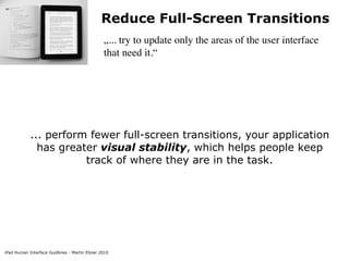 Reduce Full-Screen Transitions
                                               „... try to update only the areas of the user interface
                                               that need it.“




            ... perform fewer full-screen transitions, your application
              has greater visual stability, which helps people keep
                       track of where they are in the task.




iPad Human Interface Guidlines - Martin Ebner 2010
 