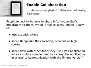 Enable Collaboration
                                               „... also encourage physical collaboration and sharing
                                               with others.“

         People expect to be able to share information that‘s
         imporatant to them. When it makes sense, make it easy
         to:

             • interact with others
             • share things like their location, opinions or high
                  scores

             • share data with other tools they use (iPad application
                  acts as mobile complement to a computer application
                  or allows to communication with the iPhone version)

iPad Human Interface Guidlines - Martin Ebner 2010
 