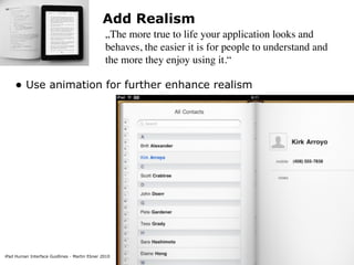 Add Realism
                                               „The more true to life your application looks and
                                               behaves, the easier it is for people to understand and
                                               the more they enjoy using it.“

    • Use animation for further enhance realism




iPad Human Interface Guidlines - Martin Ebner 2010
 